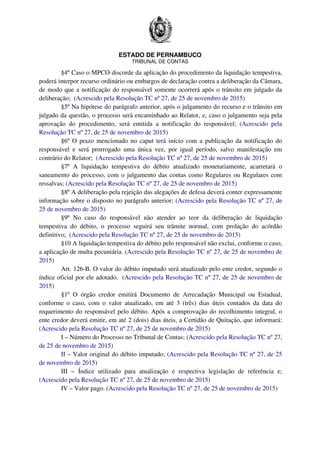 ESTADO DE PERNAMBUCO
TRIBUNAL DE CONTAS
§4º Caso o MPCO discorde da aplicação do procedimento da liquidação tempestiva,
poderá interpor recurso ordinário ou embargos de declaração contra a deliberação da Câmara,
de modo que a notificação do responsável somente ocorrerá após o trânsito em julgado da
deliberação; (Acrescido pela Resolução TC nº 27, de 25 de novembro de 2015)
§5º Na hipótese do parágrafo anterior, após o julgamento do recurso e o trânsito em
julgado da questão, o processo será encaminhado ao Relator, e, caso o julgamento seja pela
aprovação do procedimento, será emitida a notificação do responsável; (Acrescido pela
Resolução TC nº 27, de 25 de novembro de 2015)
§6º O prazo mencionado no caput terá início com a publicação da notificação do
responsável e será prorrogado uma única vez, por igual período, salvo manifestação em
contrário do Relator; (Acrescido pela Resolução TC nº 27, de 25 de novembro de 2015)
§7º A liquidação tempestiva do débito atualizado monetariamente, acarretará o
saneamento do processo, com o julgamento das contas como Regulares ou Regulares com
ressalvas; (Acrescido pela Resolução TC nº 27, de 25 de novembro de 2015)
§8º A deliberação pela rejeição das alegações de defesa deverá conter expressamente
informação sobre o disposto no parágrafo anterior; (Acrescido pela Resolução TC nº 27, de
25 de novembro de 2015)
§9º No caso do responsável não atender ao teor da deliberação de liquidação
tempestiva do débito, o processo seguirá seu trâmite normal, com prolação do acórdão
definitivo; (Acrescido pela Resolução TC nº 27, de 25 de novembro de 2015)
§10 A liquidação tempestiva do débito pelo responsável não exclui, conforme o caso,
a aplicação de multa pecuniária. (Acrescido pela Resolução TC nº 27, de 25 de novembro de
2015)
Art. 126-B. O valor do débito imputado será atualizado pelo ente credor, segundo o
índice oficial por ele adotado. (Acrescido pela Resolução TC nº 27, de 25 de novembro de
2015)
§1º O órgão credor emitirá Documento de Arrecadação Municipal ou Estadual,
conforme o caso, com o valor atualizado, em até 3 (três) dias úteis contados da data do
requerimento do responsável pelo débito. Após a comprovação do recolhimento integral, o
ente credor deverá emitir, em até 2 (dois) dias úteis, a Certidão de Quitação, que informará:
(Acrescido pela Resolução TC nº 27, de 25 de novembro de 2015)
I – Número do Processo no Tribunal de Contas; (Acrescido pela Resolução TC nº 27,
de 25 de novembro de 2015)
II – Valor original do débito imputado; (Acrescido pela Resolução TC nº 27, de 25
de novembro de 2015)
III – Índice utilizado para atualização e respectiva legislação de referência e;
(Acrescido pela Resolução TC nº 27, de 25 de novembro de 2015)
IV – Valor pago. (Acrescido pela Resolução TC nº 27, de 25 de novembro de 2015)
 