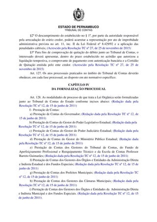 ESTADO DE PERNAMBUCO
TRIBUNAL DE CONTAS
§2º O descumprimento do estabelecido no § 1º, por parte da autoridade responsável
pela arrecadação do erário credor, poderá acarretar a representação por ato de improbidade
administrativa prevista no art. 11, inc. II da Lei Federal nº 8.429/92 e a aplicação das
penalidades cabíveis; (Acrescido pela Resolução TC nº 27, de 25 de novembro de 2015)
§3º Para fins de comprovação de quitação do débito junto ao Tribunal de Contas, o
interessado deverá apresentar, dentro do prazo estabelecido no acórdão que autorizou a
liquidação tempestiva, o comprovante de pagamento com autenticação bancária e a Certidão
de Quitação emitida pelo ente credor. (Acrescido pela Resolução TC nº 27, de 25 de
novembro de 2015)
Art. 127. Os atos processuais praticados no âmbito do Tribunal de Contas deverão
obedecer, em cada fase processual, ao disposto em ato normativo específico.
CAPÍTULO IV
DA FORMALIZAÇÃO PROCESSUAL
Art. 128. As modalidades de processo de que trata a Lei Orgânica serão formalizadas
junto ao Tribunal de Contas do Estado conforme incisos abaixo: (Redação dada pela
Resolução TC nº 12, de 15 de junho de 2011)
I - Prestação de Contas:
a) Prestação de Contas do Governador; (Redação dada pela Resolução TC nº 12, de
15 de junho de 2011)
b) Prestação de Contas do Gestor do Poder Legislativo Estadual; (Redação dada pela
Resolução TC nº 12, de 15 de junho de 2011)
c) Prestação de Contas do Gestor do Poder Judiciário Estadual; (Redação dada pela
Resolução TC nº 12, de 15 de junho de 2011)
d) Prestação de Contas do Gestor do Ministério Público Estadual; (Redação dada
pela Resolução TC nº 12, de 15 de junho de 2011)
e) Prestação de Contas dos Gestores do Tribunal de Contas, do Fundo de
Aperfeiçoamento Profissional e Reequipamento Técnico e da Escola de Contas Professor
Barreto Guimarães; (Redação dada pela Resolução TC nº 12, de 15 de junho de 2011)
f) Prestação de Contas dos Gestores dos Órgãos e Entidades da Administração Direta
e Indireta Estadual e dos Fundos Especiais; (Redação dada pela Resolução TC nº 12, de 15 de
junho de 2011)
g) Prestação de Contas dos Prefeitos Municipais; (Redação dada pela Resolução TC
nº 12, de 15 de junho de 2011)
h) Prestação de Contas dos Gestores das Câmaras Municipais; (Redação dada pela
Resolução TC nº 12, de 15 de junho de 2011)
i) Prestação de Contas dos Gestores dos Órgãos e Entidades da Administração Direta
e Indireta Municipal e dos Fundos Especiais. (Redação dada pela Resolução TC nº 12, de 15
de junho de 2011).
 