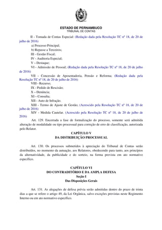 ESTADO DE PERNAMBUCO
TRIBUNAL DE CONTAS
II - Tomada de Contas Especial: (Redação dada pela Resolução TC nº 18, de 20 de
julho de 2016)
a) Processo Principal;
b) Repasse a Terceiros;
III - Gestão Fiscal;
IV - Auditoria Especial;
V – Destaque;
VI - Admissão de Pessoal; (Redação dada pela Resolução TC nº 18, de 20 de julho
de 2016)
VII - Concessão de Aposentadoria, Pensão e Reforma; (Redação dada pela
Resolução TC nº 18, de 20 de julho de 2016)
VIII - Recurso;
IX - Pedido de Rescisão;
X – Denúncia;
XI – Consulta;
XII - Auto de Infração.
XIII - Termo de Ajuste de Gestão; (Acrescido pela Resolução TC nº 18, de 20 de
julho de 2016)
XIV - Medida Cautelar. (Acrescido pela Resolução TC nº 18, de 20 de julho de
2016)
Art. 129. Encerrada a fase de formalização do processo, somente será admitida
alteração de modalidade ou tipo processual para correção de erro de classificação, autorizada
pelo Relator.
CAPÍTULO V
DA DISTRIBUIÇÃO PROCESSUAL
Art. 130. Os processos submetidos à apreciação do Tribunal de Contas serão
distribuídos, no momento da autuação, aos Relatores, obedecendo para tanto, aos princípios
da alternatividade, da publicidade e do sorteio, na forma prevista em ato normativo
específico.
CAPÍTULO VI
DO CONTRADITÓRIO E DA AMPLA DEFESA
Seção I
Das Disposições Gerais
Art. 131. As alegações de defesa prévia serão admitidas dentro do prazo de trinta
dias a que se refere o artigo 49, da Lei Orgânica, salvo exceções previstas neste Regimento
Interno ou em ato normativo específico.
 