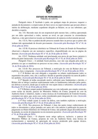 ESTADO DE PERNAMBUCO
TRIBUNAL DE CONTAS
Parágrafo único. É facultado à parte, em qualquer etapa do processo, requerer a
juntada de documentos e comprovantes de fatos novos ou supervenientes que possam afetar o
mérito da deliberação, mediante expediente dirigido ao Relator, ou ao seu substituto, que
decidirá a respeito.
Art. 132. Havendo mais de um responsável pelo mesmo fato, a defesa apresentada
por um deles aproveitará a todos, mesmo ao revel, no que concerne às circunstâncias
objetivas, e não aproveitará no tocante aos fundamentos de natureza exclusivamente pessoal.
Art. 132-A. Não se poderá decidir processo usando fatos ou provas que as partes não
tenham tido oportunidade de discutir previamente. (Acrescido pela Resolução TC nº 18, de
20 de julho de 2016)
Art. 132-B. O processo eletrônico no Tribunal de Contas do Estado de Pernambuco
observará o disposto em ato normativo específico, disponibilizado em sua na página da
Internet. (Acrescido pela Resolução TC nº 18, de 20 de julho de 2016)
Art. 132-C. Nenhuma nulidade será proclamada sem prova de que houve prejuízo à
defesa da parte interessada. (Acrescido pela Resolução TC nº 18, de 20 de julho de 2016)
Parágrafo Único – A nulidade ficará preclusa, caso não seja alegada pela parte na
primeira vez que se manifestar no processo ou nas contas. (Acrescido pela Resolução TC nº
18, de 20 de julho de 2016)
Art. 132-D. Nos processos do Tribunal, a motivação do voto do Relator deve ser
explícita, clara e congruente. (Acrescido pela Resolução TC nº 18, de 20 de julho de 2016)
§ 1º O Relator não está obrigado a responder ou rebater explicitamente todos os
argumentos das partes, mas, sim, a analisar e decidir as questões propostas na causa de pedir e
nos pedidos. (Acrescido pela Resolução TC nº 18, de 20 de julho de 2016)
§ 2º Quando já tenha encontrado motivo suficiente para fundamentar a decisão, o
Relator não se obriga a analisar explicitamente todos os fundamentos indicados pelas partes,
nas defesas e recursos, desde que as razões de voto sejam claras e suficientes. (Acrescido pela
Resolução TC nº 18, de 20 de julho de 2016)
§ 3º O Relator sempre poderá fundamentar seu voto indicando, por simples remissão,
como razões de decidir, parecer do Ministério Público de Contas, proposta de voto da
Auditoria Geral e relatórios, laudos e notas técnicas da Coordenadoria de Controle Externo,
constantes nos autos, que, neste caso, serão considerados parte integrante do voto. (Acrescido
pela Resolução TC nº 18, de 20 de julho de 2016)
§ 4º Fica vedado acatar as razões da defesa, sem também explicitar a motivação.
(Acrescido pela Resolução TC nº 18, de 20 de julho de 2016)
Art. 132-E. Nos processos do Tribunal, é ônus das partes tomar conhecimento de
todos os documentos e peças juntados aos autos até o dia anterior à publicação da pauta de
julgamento no Diário Eletrônico do Tribunal de Contas, não podendo alegar desconhecimento
da juntada, na sessão de julgamento ou em momento posterior. (Acrescido pela Resolução TC
nº 18, de 20 de julho de 2016)
Parágrafo Único – O disposto neste artigo aplica-se, inclusive, a parecer do
Ministério Público de Contas, proposta de voto da Auditoria Geral, nota técnica de
esclarecimento e memorial de apreciação de recurso produzido pela equipe técnica.
(Acrescido pela Resolução TC nº 18, de 20 de julho de 2016)
 
