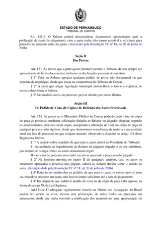 ESTADO DE PERNAMBUCO
TRIBUNAL DE CONTAS
Art. 132-F. O Relator poderá desconsiderar documentos apresentados após a
publicação da pauta de julgamento, caso a parte tenha tido tempo razoável e suficiente para
juntá-los ao processo antes da pauta. (Acrescido pela Resolução TC nº 18, de 20 de julho de
2016)
Seção II
Das Provas
Art. 133. As provas que a parte quiser produzir perante o Tribunal devem sempre ser
apresentadas de forma documental, inclusive as declarações pessoais de terceiros.
§ 1º Cabe ao Relator apreciar qualquer pedido de prova não documental ou que
dependa de requisição, desde que esteja na competência do Tribunal de Contas.
§ 2º A parte que alegar legislação municipal provar-lhe-á o teor e a vigência, se
assim o determinar o Relator.
§ 3º São inadmissíveis, no processo, provas obtidas por meios ilícitos.
Seção III
Do Pedido de Vista, de Cópia e de Retirada dos Autos Processuais
Art. 134. As partes ou o Ministério Público de Contas poderão pedir vista ou cópia
de peça do processo, mediante solicitação dirigida ao Relator ou julgador singular, segundo
os procedimentos previstos nesta seção, assegurada a obtenção de vista ou cópia de peça de
qualquer processo não sigiloso, desde que demonstrem semelhança de matéria e necessidade
atual em face do processo em que estejam atuando, observado o disposto no artigo 138 deste
Regimento Interno.
§ 1º A decisão sobre o pedido de que trata o caput caberá ao Presidente do Tribunal:
I – na ausência ou impedimento do Relator ou julgador singular e do seu substituto,
por motivo de licença, férias, ou outro afastamento legal;
II – no caso de processo encerrado, exceto se apensado a processo não julgado.
§ 2º Na hipótese prevista no inciso II do parágrafo anterior, caso os autos se
encontrem apensados a processo não julgado, caberá ao Relator decidir sobre o pedido de
vista. (Redação dada pela Resolução TC nº 18, de 20 de julho de 2016)
§ 3º Poderão ser indeferidos os pedidos de que trata o caput, se existir motivo justo
ou, estando o processo em pauta, não houver tempo suficiente até a data do julgamento.
§ 4º Do despacho que indeferir pedido de vista ou de cópia de peça cabe agravo, na
forma do artigo 79, da Lei Orgânica.
Art.134-A. O advogado regularmente inscrito na Ordem dos Advogados do Brasil
poderá ter acesso ou vista, mesmo sem procuração, de autos findos ou processos em
andamento, desde que tenha ocorrido a notificação dos responsáveis para apresentação de
 