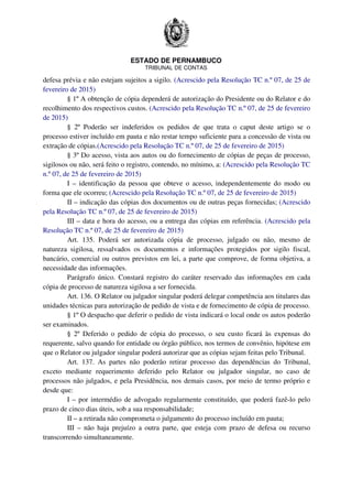 ESTADO DE PERNAMBUCO
TRIBUNAL DE CONTAS
defesa prévia e não estejam sujeitos a sigilo. (Acrescido pela Resolução TC n.º 07, de 25 de
fevereiro de 2015)
§ 1º A obtenção de cópia dependerá de autorização do Presidente ou do Relator e do
recolhimento dos respectivos custos. (Acrescido pela Resolução TC n.º 07, de 25 de fevereiro
de 2015)
§ 2º Poderão ser indeferidos os pedidos de que trata o caput deste artigo se o
processo estiver incluído em pauta e não restar tempo suficiente para a concessão de vista ou
extração de cópias.(Acrescido pela Resolução TC n.º 07, de 25 de fevereiro de 2015)
§ 3º Do acesso, vista aos autos ou do fornecimento de cópias de peças de processo,
sigilosos ou não, será feito o registro, contendo, no mínimo, a: (Acrescido pela Resolução TC
n.º 07, de 25 de fevereiro de 2015)
I – identificação da pessoa que obteve o acesso, independentemente do modo ou
forma que ele ocorreu; (Acrescido pela Resolução TC n.º 07, de 25 de fevereiro de 2015)
II – indicação das cópias dos documentos ou de outras peças fornecidas; (Acrescido
pela Resolução TC n.º 07, de 25 de fevereiro de 2015)
III – data e hora do acesso, ou a entrega das cópias em referência. (Acrescido pela
Resolução TC n.º 07, de 25 de fevereiro de 2015)
Art. 135. Poderá ser autorizada cópia de processo, julgado ou não, mesmo de
natureza sigilosa, ressalvados os documentos e informações protegidos por sigilo fiscal,
bancário, comercial ou outros previstos em lei, a parte que comprove, de forma objetiva, a
necessidade das informações.
Parágrafo único. Constará registro do caráter reservado das informações em cada
cópia de processo de natureza sigilosa a ser fornecida.
Art. 136. O Relator ou julgador singular poderá delegar competência aos titulares das
unidades técnicas para autorização de pedido de vista e de fornecimento de cópia de processo.
§ 1º O despacho que deferir o pedido de vista indicará o local onde os autos poderão
ser examinados.
§ 2º Deferido o pedido de cópia do processo, o seu custo ficará às expensas do
requerente, salvo quando for entidade ou órgão público, nos termos de convênio, hipótese em
que o Relator ou julgador singular poderá autorizar que as cópias sejam feitas pelo Tribunal.
Art. 137. As partes não poderão retirar processo das dependências do Tribunal,
exceto mediante requerimento deferido pelo Relator ou julgador singular, no caso de
processos não julgados, e pela Presidência, nos demais casos, por meio de termo próprio e
desde que:
I – por intermédio de advogado regularmente constituído, que poderá fazê-lo pelo
prazo de cinco dias úteis, sob a sua responsabilidade;
II – a retirada não comprometa o julgamento do processo incluído em pauta;
III – não haja prejuízo a outra parte, que esteja com prazo de defesa ou recurso
transcorrendo simultaneamente.
 