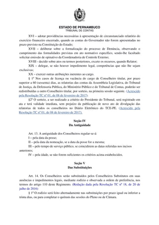 ESTADO DE PERNAMBUCO
TRIBUNAL DE CONTAS
XVI – adotar providências necessárias à apresentação de circunstanciado relatório do
exercício financeiro encerrado, quando as contas do Governador não forem apresentadas no
prazo previsto na Constituição do Estado;
XVII – deliberar sobre a formalização do processo de Denúncia, observando o
cumprimento das formalidades previstas em ato normativo específico, sendo-lhe facultado
solicitar emissão de opinativo da Coordenadoria de Controle Externo;
XVIII - decidir sobre atos ou termos posteriores, exceto os recursos, quando Relator;
XIX – delegar, se não houver impedimento legal, competências que não lhe sejam
exclusivas;
XX – exercer outras atribuições inerentes ao cargo.
§ 1º Nos casos de licença ou vacância do cargo de Conselheiro titular, por prazo
superior a 60 (sessenta) dias, as relatorias das contas da Assembleia Legislativa, do Tribunal
de Justiça, da Defensoria Pública, do Ministério Público e do Tribunal de Contas, poderão ser
redistribuídas a outro Conselheiro titular, por sorteio, na primeira sessão seguinte. (Acrescido
pela Resolução TC nº 01, de 08 de fevereiro de 2017).
§2º O sorteio, a ser realizado a critério do Presidente do Tribunal, será registrado em
ata e terá validade imediata, sem prejuízo da publicação de novo ato de divulgação das
relatorias de todos os conselheiros no Diário Eletrônico do TCE-PE. (Acrescido pela
Resolução TC nº 01, de 08 de fevereiro de 2017).
Seção IV
Da Antiguidade
Art. 13. A antiguidade dos Conselheiros regular-se-á:
I – pela data da posse;
II – pela data da nomeação, se a data da posse for a mesma;
III – pelo tempo de serviço público, se coincidirem as datas referidas nos incisos
anteriores;
IV – pela idade, se não forem suficientes os critérios acima estabelecidos.
Seção V
Das Substituições
Art. 14. Os Conselheiros serão substituídos pelos Conselheiros Substitutos em suas
ausências e impedimentos legais, mediante rodízio e observada a ordem de preferência, nos
termos do artigo 110 deste Regimento. (Redação dada pela Resolução TC nº 18, de 20 de
julho de 2016)
§ 1º O rodízio será feito alternadamente nas substituições por prazo igual ou inferior a
trinta dias, ou para completar o quórum das sessões do Pleno ou de Câmara.
 