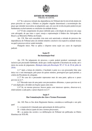 ESTADO DE PERNAMBUCO
TRIBUNAL DE CONTAS
§ 1º Se o processo retirado das dependências do Tribunal não for devolvido dentro do
prazo prescrito no caput, o Relator ou julgador singular determinará a reconstituição das
peças que entender necessárias ao julgamento, que, em caso de revelia da parte poderá ter por
fundamento exclusivamente as conclusões da unidade técnica.
§ 2º O não cumprimento do prazo deferido para a devolução do processo em carga
com advogado, de que trata o caput, enseja a representação à Ordem dos Advogados do
Brasil e ao Ministério Público do Estado.
Art. 138. Não será concedida vista nem será autorizada a retirada de processo das
dependências do Tribunal antes de emitido relatório conclusivo da respectiva unidade técnica
na qual o processo estiver sendo instruído.
Parágrafo único. Não se aplica o disposto nesta seção aos casos de requisição
judicial.
Seção IV
Da Sustentação Oral
Art. 139. No julgamento de processo, a parte poderá produzir sustentação oral,
inclusive por procurador habilitado, desde que a tenha requerido à Secretaria da sessão, até o
início da sessão de julgamento. (Redação dada pela Resolução TC nº 18, de 20 de julho de
2016)
§ 1º Após a leitura do relatório, é facultado à parte ou a seu procurador falar uma
única vez e sem interrupção, pelo prazo de quinze minutos, prorrogável por igual período, a
critério do Presidente do colegiado.
§ 2º No caso de o procurador representar mais de uma parte, aplica-se o prazo
previsto no § 1º.
§ 3º Havendo mais de uma parte com procuradores diferentes, o prazo previsto no §
1º será duplicado e dividido em frações iguais entre eles.
§ 4º Se, no mesmo processo, houver partes com interesses opostos, observar-se-á,
relativamente a cada parte, o prazo disposto no § 1º.
Seção V
Das Comunicações dos Atos e Termos Processuais
Art. 140. Para os fins deste Regimento Interno, considera-se notificação o ato pelo
qual:
I – o responsável é chamado para apresentação de defesa prévia;
II – é dada ciência à parte de atos e termos processuais;
III – as pautas das sessões e as deliberações do Tribunal são publicadas no Diário
Eletrônico do TCE-PE.
 