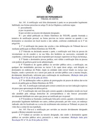 ESTADO DE PERNAMBUCO
TRIBUNAL DE CONTAS
Art. 141. A notificação será feita diretamente à parte ou ao procurador legalmente
habilitado, nas formas prescritas no artigo 51 da Lei Orgânica, conforme segue:
I - pessoalmente:
a) por via postal ou,
b) por servidor ou terceiro devidamente designado;
II – por edital publicado no Diário Eletrônico do TCE-PE, quando frustrada a
tentativa de notificação pessoal, na forma prevista no inciso anterior ou quando o seu
destinatário se encontrar em local incerto e não sabido, conforme estabelecido no § 1º do
artigo144;
§ 1º A notificação das pautas das sessões e das deliberações do Tribunal dar-se-á
mediante publicação no Diário Eletrônico do TCE-PE.
§ 2º Falecida ou declarada ausente a parte, a notificação será feita na pessoa do
inventariante ou do curador e, na sua falta, dos herdeiros ou sucessores, constando do
expediente, a informação de que não respondem por encargos superiores às forças da herança.
§ 3º Sendo o destinatário pessoa jurídica, será válida a notificação feita na pessoa
com poderes de gerência geral ou de administração.
§ 4º Tratando-se de agente público ou servidor público ativo, a notificação, em
qualquer das modalidades previstas no inciso I do caput deste artigo, será dirigida ao
destinatário no endereço do Poder, órgão ou entidade onde estiver lotado ou exerça suas
funções, sendo o protocolo ou o atesto por parte de servidor público com a mesma lotação,
devidamente identificado, suficiente para confirmação do recebimento. (Redação dada pela
Resolução TC nº 18, de 20 de julho de 2016)
§ 5º As deliberações sobre os pleitos de prorrogações de prazos de defesa dar-se-ão
através de publicação no Diário Eletrônico do TCE.
Art. 142. A notificação realizada pelo correio conterá em seu teor indicação expressa
do prazo para apresentação de defesa prévia.
§ 1º A notificação não será feita pelo correio quando o destinatário residir em local
não atendido pela entrega domiciliar de correspondência e não houver procurador
devidamente habilitado nos autos que possa ser notificado por via postal.
§ 2º Considera-se frustrada a notificação feita pelo correio, quando o destinatário ou
procurador legalmente habilitado nos autos, embora procurado, por três vezes, no endereço
indicado, não for localizado ou o aviso de recebimento não retornar ao Tribunal, no prazo de
vinte dias a contar de sua expedição.
Art. 143. Far-se-á a notificação por servidor ou terceiro devidamente designado
quando o Relator entender necessário.
§ 1º Caberá ao servidor ou terceiro designado, não sendo o destinatário agente
público ou servidor público ativo, procurá-lo e, onde o encontrar: (Redação dada pela
Resolução TC nº 18, de 20 de julho de 2016)
 