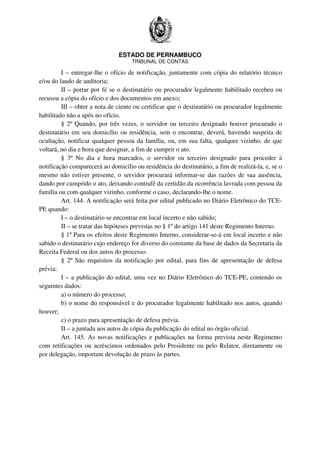 ESTADO DE PERNAMBUCO
TRIBUNAL DE CONTAS
I – entregar-lhe o ofício de notificação, juntamente com cópia do relatório técnico
e/ou do laudo de auditoria;
II – portar por fé se o destinatário ou procurador legalmente habilitado recebeu ou
recusou a cópia do ofício e dos documentos em anexo;
III – obter a nota de ciente ou certificar que o destinatário ou procurador legalmente
habilitado não a apôs no ofício.
§ 2º Quando, por três vezes, o servidor ou terceiro designado houver procurado o
destinatário em seu domicílio ou residência, sem o encontrar, deverá, havendo suspeita de
ocultação, notificar qualquer pessoa da família, ou, em sua falta, qualquer vizinho, de que
voltará, no dia e hora que designar, a fim de cumprir o ato.
§ 3º No dia e hora marcados, o servidor ou terceiro designado para proceder à
notificação comparecerá ao domicílio ou residência do destinatário, a fim de realizá-la, e, se o
mesmo não estiver presente, o servidor procurará informar-se das razões de sua ausência,
dando por cumprido o ato, deixando contrafé da certidão da ocorrência lavrada com pessoa da
família ou com qualquer vizinho, conforme o caso, declarando-lhe o nome.
Art. 144. A notificação será feita por edital publicado no Diário Eletrônico do TCE-
PE quando:
I – o destinatário se encontrar em local incerto e não sabido;
II – se tratar das hipóteses previstas no § 1º do artigo 141 deste Regimento Interno.
§ 1º Para os efeitos deste Regimento Interno, considerar-se-á em local incerto e não
sabido o destinatário cujo endereço for diverso do constante da base de dados da Secretaria da
Receita Federal ou dos autos do processo.
§ 2º São requisitos da notificação por edital, para fins de apresentação de defesa
prévia:
I – a publicação do edital, uma vez no Diário Eletrônico do TCE-PE, contendo os
seguintes dados:
a) o número do processo;
b) o nome do responsável e do procurador legalmente habilitado nos autos, quando
houver;
c) o prazo para apresentação de defesa prévia.
II – a juntada aos autos de cópia da publicação do edital no órgão oficial.
Art. 145. As novas notificações e publicações na forma prevista neste Regimento
com retificações ou acréscimos ordenados pelo Presidente ou pelo Relator, diretamente ou
por delegação, importam devolução de prazo às partes.
 