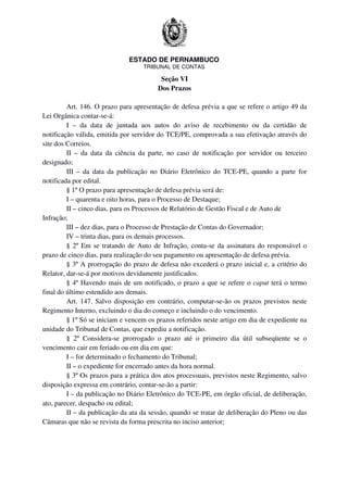 ESTADO DE PERNAMBUCO
TRIBUNAL DE CONTAS
Seção VI
Dos Prazos
Art. 146. O prazo para apresentação de defesa prévia a que se refere o artigo 49 da
Lei Orgânica contar-se-á:
I – da data de juntada aos autos do aviso de recebimento ou da certidão de
notificação válida, emitida por servidor do TCE/PE, comprovada a sua efetivação através do
site dos Correios.
II – da data da ciência da parte, no caso de notificação por servidor ou terceiro
designado;
III – da data da publicação no Diário Eletrônico do TCE-PE, quando a parte for
notificada por edital.
§ 1º O prazo para apresentação de defesa prévia será de:
I – quarenta e oito horas, para o Processo de Destaque;
II – cinco dias, para os Processos de Relatório de Gestão Fiscal e de Auto de
Infração;
III – dez dias, para o Processo de Prestação de Contas do Governador;
IV – trinta dias, para os demais processos.
§ 2º Em se tratando de Auto de Infração, conta-se da assinatura do responsável o
prazo de cinco dias, para realização do seu pagamento ou apresentação de defesa prévia.
§ 3º A prorrogação do prazo de defesa não excederá o prazo inicial e, a critério do
Relator, dar-se-á por motivos devidamente justificados.
§ 4º Havendo mais de um notificado, o prazo a que se refere o caput terá o termo
final do último estendido aos demais.
Art. 147. Salvo disposição em contrário, computar-se-ão os prazos previstos neste
Regimento Interno, excluindo o dia do começo e incluindo o do vencimento.
§ 1º Só se iniciam e vencem os prazos referidos neste artigo em dia de expediente na
unidade do Tribunal de Contas, que expediu a notificação.
§ 2º Considera-se prorrogado o prazo até o primeiro dia útil subseqüente se o
vencimento cair em feriado ou em dia em que:
I – for determinado o fechamento do Tribunal;
II – o expediente for encerrado antes da hora normal.
§ 3º Os prazos para a prática dos atos processuais, previstos neste Regimento, salvo
disposição expressa em contrário, contar-se-ão a partir:
I – da publicação no Diário Eletrônico do TCE-PE, em órgão oficial, de deliberação,
ato, parecer, despacho ou edital;
II – da publicação da ata da sessão, quando se tratar de deliberação do Pleno ou das
Câmaras que não se revista da forma prescrita no inciso anterior;
 