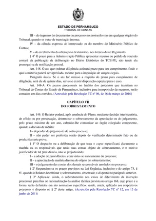 ESTADO DE PERNAMBUCO
TRIBUNAL DE CONTAS
III – do ingresso do documento ou processo no protocolo (ou em qualquer órgão) do
Tribunal, quando se tratar de tramitação interna;
IV – da ciência expressa do interessado ou do membro do Ministério Público de
Contas;
V – do recebimento do ofício pelo destinatário, nos termos deste Regimento.
§ 4o
O prazo para a Administração Pública apresentar recurso ou pedido de rescisão
contará da publicação da deliberação no Diário Eletrônico do TCE-PE, não tendo ela
prerrogativa de notificação pessoal.
Art. 148. O ato que ordenar diligência assinará prazo para seu cumprimento, findo o
qual a matéria poderá ser apreciada, mesmo para a imposição de sanções legais.
Parágrafo único. Se o ato for omisso a respeito do prazo para cumprimento de
diligência, será ele de quinze dias, salvo se existir disposição especial para o caso.
Art. 148-A. Os prazos processuais no âmbito dos processos que tramitam no
Tribunal de Contas do Estado de Pernambuco, inclusive para interposição de recursos, serão
contados em dias corridos. (Acrescido pela Resolução TC nº 06, de 16 de março de 2016)
CAPÍTULO VII
DO SOBRESTAMENTO
Art. 149. O Relator poderá, após anuência do Pleno, mediante decisão interlocutória,
de ofício ou por provocação, determinar o sobrestamento da apreciação ou do julgamento,
pelo prazo máximo de um ano, cabendo-lhe comunicar ao órgão colegiado competente,
quando a decisão de mérito:
I – depender do julgamento de outro processo;
II – não puder ser proferida senão depois de verificado determinado fato ou de
produzida certa prova.
§ 1º O despacho ou a deliberação de que trata o caput especificará claramente a
matéria ou os responsáveis que terão suas contas objeto de sobrestamento, e o motivo
justificador de tal providência, não se prejudicando:
I – a adoção de providências, com vistas ao saneamento do processo;
II – a apreciação de matéria diversa do objeto de sobrestamento;
III – o julgamento das contas dos demais responsáveis arrolados no processo.
§ 2º Suspendem-se os prazos previstos na Lei Orgânica, inclusive o do artigo 73, §
6º, quando o Relator determinar o sobrestamento, observado o disposto no parágrafo anterior.
§ 3º Aplica-se, ainda, o sobrestamento nos casos de diferimento da instrução
processual para fins de racionalização da análise técnica prevista no artigo 168, cujo prazo e a
forma serão definidos em ato normativo específico, sendo, ainda, aplicado aos respectivos
processos o disposto no § 2º deste artigo. (Acrescido pela Resolução TC nº 12, em 15 de
junho de 2011)
 