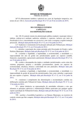 ESTADO DE PERNAMBUCO
TRIBUNAL DE CONTAS
§4º O sobrestamento também é aplicável nos casos de liquidação tempestiva, nos
termos do art. 126-A. (Acrescido pela Resolução TC nº 27, de 25 de novembro de 2015)
TÍTULO V
DO CONTROLE EXTERNO
CAPÍTULO I
DAS DISPOSIÇÕES GERAIS
Art. 150. O controle externo da administração pública estadual e municipal, direta e
indireta, realizar-se-á mediante auditorias ordinárias e especiais, inclusive por meio de
fiscalização in loco, concomitantes ou a posteriori, com vistas a assegurar a regular instrução
processual. (Redação dada pela Resolução TC nº 12, em 15 de junho de 2011)
§ 1º Auditoria é o instrumento de fiscalização utilizado pelo Tribunal para: (Redação
dada pela Resolução TC nº 12, em 15 de junho de 2011)
I – subsidiar a apreciação das contas prestadas pelo Governador do Estado e pelos
Prefeitos Municipais; (Redação dada pela Resolução TC nº 12, em 15 de junho de 2011)
II – examinar a legalidade, a legitimidade, a economicidade, a moralidade e a
impessoalidade dos atos de gestão dos jurisdicionados quanto aos aspectos contábil,
financeiro, orçamentário, operacional e patrimonial; (Redação dada pela Resolução TC nº 12,
em 15 de junho de 2011)
III – avaliar o desempenho dos órgãos e entidades jurisdicionados, assim como dos
sistemas, programas, projetos e atividades governamentais, quanto aos aspectos de
economicidade, eficiência, eficácia e efetividade dos atos praticados; (Redação dada pela
Resolução TC nº 12, em 15 de junho de 2011)
IV – examinar a legalidade, a legitimidade, a economicidade, a moralidade e a
impessoalidade da gestão de pessoal dos jurisdicionados, bem como subsidiar a apreciação
dos atos sujeitos a registro; (Redação dada pela Resolução TC nº 12, em 15 de junho de
2011)
V – monitorar o cumprimento das determinações e recomendações contidas nas
deliberações emitidas pelo Tribunal de Contas; (Redação dada pela Resolução TC nº 12, em
15 de junho de 2011)
VI – apurar denúncias ou representações de autoridades referentes a atos que
afrontem os princípios aplicáveis à Administração Pública praticados por qualquer agente
sujeito à jurisdição do Tribunal de Contas; (Redação dada pela Resolução TC nº 12, em 15 de
junho de 2011)
VII – auxiliar a Assembléia Legislativa e as Câmaras Municipais, no exercício do
controle externo que lhes compete; (Redação dada pela Resolução TC nº 12, em 15 de junho
de 2011)
 