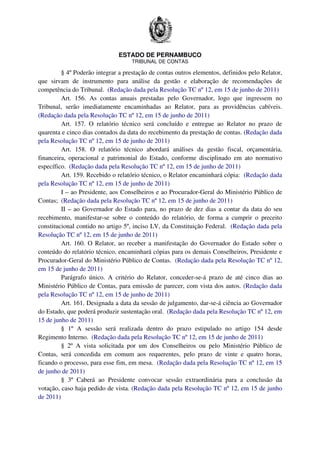 ESTADO DE PERNAMBUCO
TRIBUNAL DE CONTAS
§ 4º Poderão integrar a prestação de contas outros elementos, definidos pelo Relator,
que sirvam de instrumento para análise da gestão e elaboração de recomendações de
competência do Tribunal. (Redação dada pela Resolução TC nº 12, em 15 de junho de 2011)
Art. 156. As contas anuais prestadas pelo Governador, logo que ingressem no
Tribunal, serão imediatamente encaminhadas ao Relator, para as providências cabíveis.
(Redação dada pela Resolução TC nº 12, em 15 de junho de 2011)
Art. 157. O relatório técnico será concluído e entregue ao Relator no prazo de
quarenta e cinco dias contados da data do recebimento da prestação de contas. (Redação dada
pela Resolução TC nº 12, em 15 de junho de 2011)
Art. 158. O relatório técnico abordará análises da gestão fiscal, orçamentária,
financeira, operacional e patrimonial do Estado, conforme disciplinado em ato normativo
específico. (Redação dada pela Resolução TC nº 12, em 15 de junho de 2011)
Art. 159. Recebido o relatório técnico, o Relator encaminhará cópia: (Redação dada
pela Resolução TC nº 12, em 15 de junho de 2011)
I – ao Presidente, aos Conselheiros e ao Procurador-Geral do Ministério Público de
Contas; (Redação dada pela Resolução TC nº 12, em 15 de junho de 2011)
II – ao Governador do Estado para, no prazo de dez dias a contar da data do seu
recebimento, manifestar-se sobre o conteúdo do relatório, de forma a cumprir o preceito
constitucional contido no artigo 5º, inciso LV, da Constituição Federal. (Redação dada pela
Resolução TC nº 12, em 15 de junho de 2011)
Art. 160. O Relator, ao receber a manifestação do Governador do Estado sobre o
conteúdo do relatório técnico, encaminhará cópias para os demais Conselheiros, Presidente e
Procurador-Geral do Ministério Público de Contas. (Redação dada pela Resolução TC nº 12,
em 15 de junho de 2011)
Parágrafo único. A critério do Relator, conceder-se-á prazo de até cinco dias ao
Ministério Público de Contas, para emissão de parecer, com vista dos autos. (Redação dada
pela Resolução TC nº 12, em 15 de junho de 2011)
Art. 161. Designada a data da sessão de julgamento, dar-se-á ciência ao Governador
do Estado, que poderá produzir sustentação oral. (Redação dada pela Resolução TC nº 12, em
15 de junho de 2011)
§ 1º A sessão será realizada dentro do prazo estipulado no artigo 154 desde
Regimento Interno. (Redação dada pela Resolução TC nº 12, em 15 de junho de 2011)
§ 2º A vista solicitada por um dos Conselheiros ou pelo Ministério Público de
Contas, será concedida em comum aos requerentes, pelo prazo de vinte e quatro horas,
ficando o processo, para esse fim, em mesa. (Redação dada pela Resolução TC nº 12, em 15
de junho de 2011)
§ 3º Caberá ao Presidente convocar sessão extraordinária para a conclusão da
votação, caso haja pedido de vista. (Redação dada pela Resolução TC nº 12, em 15 de junho
de 2011)
 