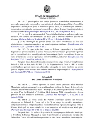 ESTADO DE PERNAMBUCO
TRIBUNAL DE CONTAS
Art. 162. O parecer prévio será sempre justificado e conclusivo, recomendando a
aprovação, a aprovação com ressalvas ou a rejeição, de tal modo que possibilite à Assembléia
Legislativa a formação de juízo a respeito da gestão fiscal, da administração financeira,
orçamentária, operacional e patrimonial e seus reflexos sobre o desenvolvimento econômico e
social do Estado. (Redação dada pela Resolução TC nº 12, em 15 de junho de 2011)
§ 1º No caso de a recomendação à Assembléia Legislativa ser pela aprovação com
ressalvas, elas deverão ser enumeradas, de modo que as medidas corretivas possam ser
adotadas. (Redação dada pela Resolução TC nº 12, em 15 de junho de 2011)
§ 2º Na elaboração do parecer prévio, não serão considerados os atos dos
administradores e demais responsáveis por unidades gestoras estaduais. (Redação dada pela
Resolução TC nº 12, em 15 de junho de 2011)
Art. 163. Na apreciação das contas, o Tribunal encaminhará à Assembléia
Legislativa o processo relativo às contas prestadas pelo Governador, que conterá o parecer
prévio, o relatório técnico, a manifestação do Governador do Estado, o relatório do Relator, os
votos proferidos na sessão e o parecer do Ministério Público, se houver. (Redação dada pela
Resolução TC nº 12, em 15 de junho de 2011)
Parágrafo único. Em conformidade com disposto no artigo 48 da Lei Complementar
Federal nº 101, de 4 de maio de 2000 (Lei de Responsabilidade Fiscal – LRF), a versão
simplificada do parecer prévio será elaborada e divulgada por meio eletrônico de acesso
público, no prazo de até sessenta dias, contados da emissão do parecer prévio. (Redação dada
pela Resolução TC nº 12, em 15 de junho de 2011)
Subseção II
Das Contas dos Prefeitos Municipais
Art. 163-A. O Tribunal apreciará as contas anuais prestadas pelos Prefeitos
Municipais, mediante parecer prévio, a ser elaborado até o último dia do mês de dezembro de
cada ano, de conformidade com o inciso I do artigo 30 da Constituição Estadual e o inciso II,
do artigo 2º da Lei Estadual n.º 12.600 de 14 de junho de 2004, observados rito e forma
previstos em atos normativos específicos. (Acrescido pela Resolução TC nº 12, em 15 de
junho de 2011)
Art. 163-B. As contas anuais dos Prefeitos Municipais deverão ser prestadas
diretamente ao Tribunal de Contas, até o dia 30 de março do exercício subseqüente,
independentemente da obrigatoriedade do encaminhamento de cópia da prestação de contas à
Câmara Municipal, no prazo estabelecido pelas respectivas leis orgânicas dos Municípios.
(Acrescido pela Resolução TC nº 12, em 15 de junho de 2011)
Parágrafo único. Na ausência de prestação de contas por parte do Prefeito Municipal,
o Presidente da Câmara Municipal, a partir do recebimento de comunicação enviada pelo
Tribunal de Contas, adotará imediatas providências com vistas à tomada de contas especial,
 