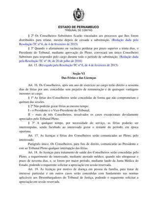 ESTADO DE PERNAMBUCO
TRIBUNAL DE CONTAS
§ 2º Os Conselheiros Substitutos ficarão vinculados aos processos que lhes forem
distribuídos para relatar, mesmo depois de cessada a substituição. (Redação dada pela
Resolução TC nº 6, de 4 de fevereiro de 2015)
§ 3º Quando o afastamento ou vacância perdurar por prazo superior a trinta dias, o
Presidente do Tribunal, mediante aprovação do Pleno, convocará um único Conselheiro
Substituto para responder pelo cargo durante todo o período de substituição. (Redação dada
pela Resolução TC nº 18, de 20 de julho de 2016)
Art. 15. (Revogado pela Resolução TC nº 6, de 4 de fevereiro de 2015)
Seção VI
Das Férias e das Licenças
Art. 16. Os Conselheiros, após um ano de exercício no cargo terão direito a sessenta
dias de férias por ano, concedidas sem prejuízo de remuneração e de quaisquer vantagens
inerentes ao cargo.
§ 1º As férias dos Conselheiros serão concedidas de forma que não comprometam o
quórum das sessões.
§ 2º Não poderão gozar férias ao mesmo tempo:
I – o Presidente e o Vice-Presidente do Tribunal;
II – mais de três Conselheiros, ressalvados os casos excepcionais devidamente
apreciados pelo Tribunal Pleno.
§ 3º A qualquer tempo, por necessidade do serviço, as férias poderão ser
interrompidas, sendo facultado ao interessado gozar o restante do período, em época
oportuna.
Art. 17. As licenças e férias dos Conselheiros serão comunicadas ao Pleno, pelo
interessado.
Parágrafo único. Os Conselheiros, para fins de direito, comunicarão ao Presidente e
este ao Tribunal Pleno qualquer interrupção das férias.
Art. 18. As licenças para tratamento de saúde dos Conselheiros serão concedidas pelo
Pleno, a requerimento do interessado, mediante atestado médico, quando não ultrapassar o
prazo de noventa dias, e, se forem por maior período, mediante laudo da Junta Médica do
Estado, podendo o requerente solicitar a apreciação em sessão reservada.
Art. 19. As licenças por motivo de doença em pessoa da família, para tratar de
interesse particular e em outros casos serão concedidas com fundamento nas normas
aplicáveis aos Desembargadores do Tribunal de Justiça, podendo o requerente solicitar a
apreciação em sessão reservada.
 