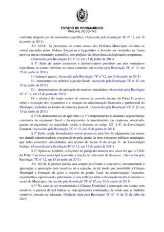 ESTADO DE PERNAMBUCO
TRIBUNAL DE CONTAS
conforme disposto em ato normativo especifico. (Acrescido pela Resolução TC nº 12, em 15
de junho de 2011)
Art. 163-C. As prestações de contas anuais dos Prefeitos Municipais incluirão as
contas prestadas pelos Poderes Executivo e Legislativo e deverão ser instruídas na forma
prevista em ato normativo específico, sem prejuízo da observância da legislação competente.
(Acrescido pela Resolução TC nº 12, em 15 de junho de 2011)
§ 1º Além de outros elementos e demonstrativos previstos em atos normativos
específicos, as contas referidas no caput conterão: (Acrescido pela Resolução TC nº 12, em
15 de junho de 2011)
I – balanços gerais; (Acrescido pela Resolução TC nº 12, em 15 de junho de 2011)
II – demonstrativos relativos à gestão fiscal; (Acrescido pela Resolução TC nº 12, em
15 de junho de 2011)
III – demonstrativos de aplicação de recursos vinculados; (Acrescido pela Resolução
TC nº 12, em 15 de junho de 2011)
IV – relatório do órgão central do sistema de controle interno do Poder Executivo
sobre a execução dos orçamentos e a situação da administração financeira e patrimonial do
Município, incluídos os fundos de natureza atuarial. (Acrescido pela Resolução TC nº 12, em
15 de junho de 2011)
§ 2º Os demonstrativos de que trata o § 1º compreenderão as unidades orçamentárias
constantes do orçamento fiscal e do orçamento de investimento das empresas, observado,
quanto ao orçamento da seguridade social, o disposto no artigo 125, § 4º, da Constituição
Estadual. (Acrescido pela Resolução TC nº 12, em 15 de junho de 2011)
§ 3º Serão, ainda, formalizados outros processos para fins de julgamento das contas
dos demais administradores e responsáveis pela gestão de bens e recursos públicos municipais
que nelas estiverem consolidadas, nos termos do inciso II do artigo 71, da Constituição
Federal. (Acrescido pela Resolução TC nº 12, em 15 de junho de 2011)
§ 4º Aplica-se, também, o disposto no parágrafo anterior nos casos em que o Chefe
do Poder Executivo municipal acumular a função de ordenador de despesas. (Acrescido pela
Resolução TC nº 12, em 15 de junho de 2011)
Art. 163-D. O parecer prévio será sempre justificado e conclusivo, recomendando a
aprovação, a aprovação com ressalvas ou a rejeição, de tal modo que possibilite à Câmara
Municipal a formação de juízo a respeito da gestão fiscal, da administração financeira,
orçamentária, operacional e patrimonial e seus reflexos sobre o desenvolvimento econômico e
social do Município. (Acrescido pela Resolução TC nº 12, em 15 de junho de 2011)
§ 1º No caso de ser recomendada à Câmara Municipal a aprovação das contas com
ressalvas, o parecer deverá indicar as impropriedades constatadas, de modo que as medidas
corretivas possam ser adotadas. (Redação dada pela Resolução TC nº 18, de 20 de julho de
2016)
 