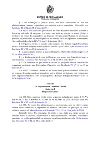ESTADO DE PERNAMBUCO
TRIBUNAL DE CONTAS
§ 2º Na elaboração do parecer prévio, não serão considerados os atos dos
administradores e demais responsáveis por unidades gestoras municipais. (Acrescido pela
Resolução TC nº 12, em 15 de junho de 2011)
Art. 163-E. Nos casos em que o Chefe do Poder Executivo municipal acumular a
função de ordenador de despesas, bem como nas hipóteses em que as contas globais e
prestações de contas dos ordenadores de despesas estiverem corporificadas em um mesmo
processo, as publicações do parecer prévio e do acórdão far-se-ão separada e isoladamente.
(Acrescido pela Resolução TC nº 12, em 15 de junho de 2011)
§ 1º O parecer prévio e o acórdão serão redigidos pelo Relator ou pelo Conselheiro
redator, na forma do artigo 66 deste Regimento Interno, a quem caberá expor: (Acrescido pela
Resolução TC nº 12, em 15 de junho de 2011)
I – as considerações comuns às duas deliberações; (Acrescido pela Resolução TC nº
12, em 15 de junho de 2011)
II – a fundamentação de cada deliberação, nos termos dos dispositivos legais e
constitucionais. (Acrescido pela Resolução TC nº 12, em 15 de junho de 2011)
§ 2º Os elementos de que tratam os incisos do parágrafo anterior constarão das
respectivas publicações das deliberações. (Acrescido pela Resolução TC nº 12, em 15 de
junho de 2011)
Art. 163-F. O Tribunal comunicará à Câmara Municipal o resultado da deliberação
no processo de contas anuais do município, após o trânsito em julgado, com remessa dos
autos originais completos e todos os seus apensos. ( Redação dada pela Resolução TC nº 18,
de 20 de julho de 2016).
Seção II
Do Julgamento de Contas de Gestão
Subseção I
Disposições Gerais
Art. 164. Têm o dever de prestar contas as pessoas indicadas nos incisos I, IV, V e
VII do art. 7º da Lei Estadual n.º 12.600, de 14 de junho de 2004. (Redação dada pela
Resolução TC nº 12, em 15 de junho de 2011)
Art. 165. As contas dos administradores e responsáveis a que se refere o artigo
anterior serão submetidas a julgamento do Tribunal, sob forma de prestação de contas
ordinária ou especial. (Redação dada pela Resolução TC nº 12, em 15 de junho de 2011)
Parágrafo único. Nas prestações de contas a que alude este artigo devem ser
incluídos todos os recursos, orçamentários e extra-orçamentários, utilizados, arrecadados,
guardados ou geridos pela unidade ou entidade ou pelos quais ela responda. (Redação dada
pela Resolução TC nº 12, em 15 de junho de 2011)
 