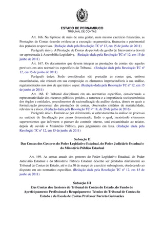 ESTADO DE PERNAMBUCO
TRIBUNAL DE CONTAS
Art. 166. Na hipótese de mais de uma gestão, num mesmo exercício financeiro, as
Prestações de Contas deverão evidenciar a execução orçamentária, financeira e patrimonial
dos períodos respectivos. (Redação dada pela Resolução TC nº 12, em 15 de junho de 2011)
Parágrafo único. A Prestação de Contas do período de gestão de Interventoria deverá
ser apresentada à Assembléia Legislativa. (Redação dada pela Resolução TC nº 12, em 15 de
junho de 2011)
Art. 167. Os documentos que devem integrar as prestações de contas são aqueles
previstos em atos normativos específicos do Tribunal. (Redação dada pela Resolução TC nº
12, em 15 de junho de 2011)
Parágrafo único. Serão consideradas não prestadas as contas que, embora
encaminhadas, não reúnam em sua composição os elementos imprescindíveis à sua análise,
regulamentados nos atos de que trata o caput. (Redação dada pela Resolução TC nº 12, em 15
de junho de 2011)
Art. 168. O Tribunal disciplinará em ato normativo específico, considerando a
representatividade dos recursos públicos geridos, a natureza e a importância socioeconômica
dos órgãos e entidades, procedimentos de racionalização da análise técnica, dentre os quais a
formalização processual das prestações de contas, observados critérios de materialidade,
relevância e risco. (Redação dada pela Resolução TC nº 18, de 20 de julho de 2016)
Parágrafo único. Entende-se por diferimento, o sobrestamento da análise do processo
na unidade de fiscalização por prazo determinado, findo o qual, inexistindo elementos
supervenientes que infirmem o parecer do controle interno, será encaminhado ao relator,
depois de ouvido o Ministério Público, para julgamento em lista. (Redação dada pela
Resolução TC nº 12, em 15 de junho de 2011)
Subseção II
Das Contas dos Gestores do Poder Legislativo Estadual, do Poder Judiciário Estadual e
do Ministério Público Estadual
Art. 169. As contas anuais dos gestores do Poder Legislativo Estadual, do Poder
Judiciário Estadual e do Ministério Público Estadual deverão ser prestadas diretamente ao
Tribunal de Contas do Estado, até o dia 30 de março do exercício subseqüente, obedecendo ao
disposto em ato normativo específico. (Redação dada pela Resolução TC nº 12, em 15 de
junho de 2011)
Subseção III
Das Contas dos Gestores do Tribunal de Contas do Estado, do Fundo de
Aperfeiçoamento Profissional e Reequipamento Técnico do Tribunal de Contas do
Estado e da Escola de Contas Professor Barreto Guimarães
 
