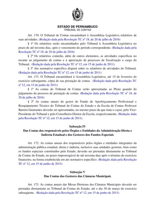 ESTADO DE PERNAMBUCO
TRIBUNAL DE CONTAS
Art. 170. O Tribunal de Contas encaminhará à Assembleia Legislativa relatórios de
suas atividades. (Redação dada pela Resolução TC nº 18, de 20 de julho de 2016)
§ 1º Os relatórios serão encaminhados pelo Tribunal à Assembleia Legislativa no
prazo de até noventa dias, após o vencimento do período correspondente. (Redação dada pela
Resolução TC nº 18, de 20 de julho de 2016)
§ 2º Os relatórios conterão, além de outros elementos, as atividades específicas no
tocante ao julgamento de contas e à apreciação de processos de fiscalização a cargo do
Tribunal. (Redação dada pela Resolução TC nº 12, em 15 de junho de 2011)
§ 3º Ato normativo específico disporá sobre os relatórios de atividades do Tribunal.
(Redação dada pela Resolução TC nº 12, em 15 de junho de 2011)
Art. 171. O Tribunal encaminhará à Assembleia Legislativa, até 15 de fevereiro do
exercício subsequente, cópia de sua prestação de contas. (Redação dada pela Resolução TC
nº 12, em 15 de junho de 2011)
§ 1º As contas do Tribunal de Contas serão apresentadas ao Pleno quando do
julgamento do processo de prestação de contas. (Redação dada pela Resolução TC nº 18, de
20 de julho de 2016)
§ 2º As contas anuais do gestor do Fundo de Aperfeiçoamento Profissional e
Reequipamento Técnico do Tribunal de Contas do Estado e da Escola de Contas Professor
Barreto Guimarães deverão ser apresentadas, no mesmo prazo de que trata o caput, pelo Vice-
Presidente do Tribunal e pelo Conselheiro-Diretor da Escola, respectivamente. (Redação dada
pela Resolução TC nº 12, em 15 de junho de 2011)
Subseção IV
Das Contas dos responsáveis pelos Órgãos e Entidades da Administração Direta e
Indireta Estadual e dos Gestores dos Fundos Especiais
Art. 172. As contas anuais dos responsáveis pelos órgãos e entidades integrantes da
administração pública estadual, direta e indireta, inclusive suas unidades gestoras, bem como
os fundos especiais constituídos pelo Estado, deverão ser prestadas diretamente ao Tribunal
de Contas do Estado, no prazo improrrogável de até noventa dias após o término do exercício
financeiro, na forma estabelecida em ato normativo específico. (Redação dada pela Resolução
TC nº 12, em 15 de junho de 2011)
Subseção V
Das Contas dos Gestores das Câmaras Municipais
Art. 173. As contas anuais das Mesas Diretoras das Câmaras Municipais deverão ser
prestadas diretamente ao Tribunal de Contas do Estado, até o dia 30 de março do exercício
subseqüente. (Redação dada pela Resolução TC nº 12, em 15 de junho de 2011)
 
