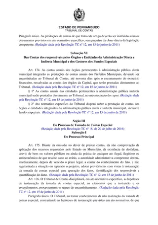 ESTADO DE PERNAMBUCO
TRIBUNAL DE CONTAS
Parágrafo único. As prestações de contas de que trata este artigo deverão ser instruídas com os
documentos previstos em ato normativo específico, sem prejuízo da observância da legislação
competente. (Redação dada pela Resolução TC nº 12, em 15 de junho de 2011)
Subseção VI
Das Contas dos responsáveis pelos Órgãos e Entidades da Administração Direta e
Indireta Municipal e dos Gestores dos Fundos Especiais
Art. 174. As contas anuais dos órgãos pertencentes à administração pública direta
municipal integrarão as prestações de contas anuais dos Prefeitos Municipais, devendo ser
encaminhadas ao Tribunal de Contas, até noventa dias após o encerramento do exercício
financeiro, ressalvadas as contas dos órgãos da Capital, que serão prestadas diretamente ao
Tribunal. (Redação dada pela Resolução TC nº 12, em 15 de junho de 2011)
§ 1º As contas anuais das entidades pertencentes à administração pública indireta
municipal serão prestadas diretamente ao Tribunal, no mesmo prazo do caput. (Redação dada
pela Resolução TC nº 12, em 15 de junho de 2011)
§ 2º Ato normativo específico do Tribunal disporá sobre a prestação de contas dos
órgãos e entidades integrantes da administração pública direta e indireta municipal, inclusive
fundos especiais. (Redação dada pela Resolução TC nº 12, em 15 de junho de 2011)
Seção III
Do Processo de Tomada de Contas Especial
(Redação dada pela Resolução TC nº 18, de 20 de julho de 2016)
Subseção I
Do Processo Principal
Art. 175. Diante da omissão no dever de prestar contas, da não comprovação da
aplicação dos recursos repassados pelo Estado ou Município, da existência de desfalque,
desvio de bens ou valores públicos ou ainda da prática de qualquer ato ilegal, ilegítimo ou
antieconômico de que resulte dano ao erário, a autoridade administrativa competente deverá,
imediatamente, depois de vencido o prazo legal, a contar do conhecimento do fato, e não
regularizada a situação ou reparado o prejuízo, adotar providências com vistas à instauração
da tomada de contas especial para apuração dos fatos, identificação dos responsáveis e
quantificação do dano. (Redação dada pela Resolução TC nº 12, em 15 de junho de 2011)
Art. 176. O Tribunal de Contas disciplinará, em ato normativo específico, as hipóteses
de instauração da tomada de contas especial, os elementos que a instruirão e os
procedimentos, processamento e regras de encaminhamento. (Redação dada pela Resolução
TC nº 12, em 15 de junho de 2011)
Parágrafo único. O Tribunal, ao tomar conhecimento da não realização da tomada de
contas especial, contrariando as hipóteses de instauração previstas em ato normativo, de que
 