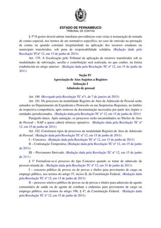 ESTADO DE PERNAMBUCO
TRIBUNAL DE CONTAS
§ 3º O gestor deverá adotar imediatas providências com vistas à instauração de tomada
de contas especial, nos termos de ato normativo específico, no caso de omissão na prestação
de contas ou quando constatar irregularidade na aplicação dos recursos estaduais ou
municipais transferidos, sob pena de responsabilidade solidária. (Redação dada pela
Resolução TCnº 12, em 15 de junho de 2011)
Art. 179. A fiscalização pelo Tribunal da aplicação de recursos transferidos sob as
modalidades de subvenção, auxílio e contribuição será realizada, no que couber, na forma
estabelecida no artigo anterior. (Redação dada pela Resolução TC nº 12, em 15 de junho de
2011)
Seção IV
Apreciação de Atos Sujeitos a Registro
Subseção I
Admissão de pessoal
Art. 180 (Revogado pela Resolução TC nº1, de 7 de janeiro de 2015)
Art. 181. Os processos da modalidade Registro de Atos de Admissão de Pessoal serão
autuados no Departamento de Expediente e Protocolo ou nas Inspetorias Regionais, no âmbito
da respectiva competência, após remessa da documentação necessária por parte dos órgãos e
entidades jurisdicionados. (Redação dada pela Resolução TC nº 12, em 15 de junho de 2011)
Parágrafo único. Após autuação, os processos serão encaminhados ao Núcleo de Atos
de Pessoal – NAP a quem caberá oferecer opinativo. (Redação dada pela Resolução TC nº
12, em 15 de junho de 2011)
Art. 182. Constituem tipos de processos da modalidade Registro de Atos de Admissão
de Pessoal: (Redação dada pela Resolução TC nº 12, em 15 de junho de 2011)
I – Concurso; (Redação dada pela Resolução TC nº 12, em 15 de junho de 2011)
II – Contratação Temporária; (Redação dada pela Resolução TC nº 12, em 15 de junho
de 2011)
III – Provimento Derivado. (Redação dada pela Resolução TC nº 12, em 15 de junho
de 2011)
§ 1º Formalizar-se-á processo do tipo Concurso quando se tratar de admissão de
pessoal oriunda de: (Redação dada pela Resolução TC nº 12, em 15 de junho de 2011)
I – concurso público de provas ou de provas e títulos para provimento de cargo ou
emprego público, nos termos do artigo 37, inciso II, da Constituição Federal; (Redação dada
pela Resolução TC nº 12, em 15 de junho de 2011)
II – processo seletivo público de provas ou de provas e títulos para admissão de agente
comunitário de saúde ou de agente de combate a endemias para provimento de cargo ou
emprego público, nos termos do artigo 198, § 4º, da Constituição Federal. (Redação dada
pela Resolução TC nº 12, em 15 de junho de 2011)
 
