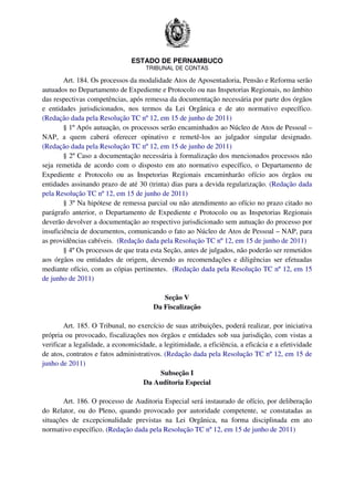 ESTADO DE PERNAMBUCO
TRIBUNAL DE CONTAS
Art. 184. Os processos da modalidade Atos de Aposentadoria, Pensão e Reforma serão
autuados no Departamento de Expediente e Protocolo ou nas Inspetorias Regionais, no âmbito
das respectivas competências, após remessa da documentação necessária por parte dos órgãos
e entidades jurisdicionados, nos termos da Lei Orgânica e de ato normativo específico.
(Redação dada pela Resolução TC nº 12, em 15 de junho de 2011)
§ 1º Após autuação, os processos serão encaminhados ao Núcleo de Atos de Pessoal –
NAP, a quem caberá oferecer opinativo e remetê-los ao julgador singular designado.
(Redação dada pela Resolução TC nº 12, em 15 de junho de 2011)
§ 2º Caso a documentação necessária à formalização dos mencionados processos não
seja remetida de acordo com o disposto em ato normativo específico, o Departamento de
Expediente e Protocolo ou as Inspetorias Regionais encaminharão ofício aos órgãos ou
entidades assinando prazo de até 30 (trinta) dias para a devida regularização. (Redação dada
pela Resolução TC nº 12, em 15 de junho de 2011)
§ 3º Na hipótese de remessa parcial ou não atendimento ao ofício no prazo citado no
parágrafo anterior, o Departamento de Expediente e Protocolo ou as Inspetorias Regionais
deverão devolver a documentação ao respectivo jurisdicionado sem autuação do processo por
insuficiência de documentos, comunicando o fato ao Núcleo de Atos de Pessoal – NAP, para
as providências cabíveis. (Redação dada pela Resolução TC nº 12, em 15 de junho de 2011)
§ 4º Os processos de que trata esta Seção, antes de julgados, não poderão ser remetidos
aos órgãos ou entidades de origem, devendo as recomendações e diligências ser efetuadas
mediante ofício, com as cópias pertinentes. (Redação dada pela Resolução TC nº 12, em 15
de junho de 2011)
Seção V
Da Fiscalização
Art. 185. O Tribunal, no exercício de suas atribuições, poderá realizar, por iniciativa
própria ou provocado, fiscalizações nos órgãos e entidades sob sua jurisdição, com vistas a
verificar a legalidade, a economicidade, a legitimidade, a eficiência, a eficácia e a efetividade
de atos, contratos e fatos administrativos. (Redação dada pela Resolução TC nº 12, em 15 de
junho de 2011)
Subseção I
Da Auditoria Especial
Art. 186. O processo de Auditoria Especial será instaurado de ofício, por deliberação
do Relator, ou do Pleno, quando provocado por autoridade competente, se constatadas as
situações de excepcionalidade previstas na Lei Orgânica, na forma disciplinada em ato
normativo específico. (Redação dada pela Resolução TC nº 12, em 15 de junho de 2011)
 