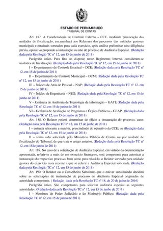 ESTADO DE PERNAMBUCO
TRIBUNAL DE CONTAS
Art. 187. A Coordenadoria de Controle Externo – CCE, mediante provocação das
unidades de fiscalização, encaminhará aos Relatores dos processos das unidades gestoras
municipais e estaduais sorteados para cada exercício, após análise preliminar e/ou diligência
prévia, opinativo propondo a instauração ou não de processo de Auditoria Especial. (Redação
dada pela Resolução TC nº 12, em 15 de junho de 2011)
Parágrafo único. Para fins do disposto neste Regimento Interno, consideram-se
unidades de fiscalização: (Redação dada pela Resolução TC nº 12, em 15 de junho de 2011)
I – Departamento de Controle Estadual – DCE; (Redação dada pela Resolução TC nº
12, em 15 de junho de 2011)
II – Departamento de Controle Municipal – DCM; (Redação dada pela Resolução TC
nº 12, em 15 de junho de 2011)
III – Núcleo de Atos de Pessoal – NAP; (Redação dada pela Resolução TC nº 12, em
15 de junho de 2011)
IV – Núcleo de Engenharia – NEG; (Redação dada pela Resolução TC nº 12, em 15 de
junho de 2011)
V – Gerência de Auditoria de Tecnologia da Informação – GATI; (Redação dada pela
Resolução TC nº 12, em 15 de junho de 2011)
VI – Gerência de Avaliação de Programas e Órgãos Públicos – GEAP. (Redação dada
pela Resolução TC nº 12, em 15 de junho de 2011)
Art. 188. O Relator poderá determinar de ofício a instauração do processo, caso:
(Redação dada pela Resolução TC nº 12, em 15 de junho de 2011)
I – entenda relevante a matéria, prescindindo do opinativo da CCE; ou (Redação dada
pela Resolução TC nº 12, em 15 de junho de 2011)
II – tenha sido solicitada pelo Ministério Público de Contas ou por unidade de
fiscalização do Tribunal, de que trata o artigo anterior. (Redação dada pela Resolução TC nº
12, em 15de junho de 2011)
Art. 189. No caso de a solicitação de Auditoria Especial, em virtude da documentação
apresentada, referir-se a mais de um exercício financeiro, será competente para autorizar a
instauração do respectivo processo, bem como para relatá-lo, o Relator sorteado para unidade
gestora do exercício mais recente a que se referir a Auditoria Especial solicitada. (Redação
dada pela Resolução TC nº 12, em 15 de junho de 2011)
Art. 190. O Relator ou o Conselheiro Substituto que o estiver substituindo decidirá
sobre as solicitações de instauração de processo de Auditoria Especial originadas de
autoridade competente. ( Redação dada pela Resolução TC nº 18, de 20 de julho de 2016)
Parágrafo único. São competentes para solicitar auditoria especial as seguintes
autoridades: (Redação dada pela Resolução TC nº 12, em 15 de junho de 2011)
I – Membros do Poder Judiciário e do Ministério Público; (Redação dada pela
Resolução TC nº 12, em 15 de junho de 2011)
 