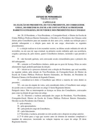 ESTADO DE PERNAMBUCO
TRIBUNAL DE CONTAS
CAPÍTULO II
DA ELEIÇÃO DO PRESIDENTE, DO VICE-PRESIDENTE, DO CORREGEDOR-
GERAL, DO DIRETOR DA ESCOLA DE CONTAS PÚBLICAS PROFESSOR
BARRETO GUIMARÃES, DO OUVIDOR E DOS PRESIDENTES DAS CÂMARAS
Art. 20. O Presidente, o Vice-Presidente, o Corregedor-Geral, o Diretor da Escola de
Contas Públicas Professor Barreto Guimarães, o Ouvidor e os Presidentes das Câmaras serão
eleitos pelos Conselheiros para um mandato de dois anos civis, vedada sua reeleição para o
período subsequente e a eleição para mais de um cargo, observados os seguintes
procedimentos:
I – a eleição realizar-se-á em escrutínio secreto, na última sessão ordinária do mês de
novembro, ou em caso de vaga eventual, na primeira sessão ordinária após sua ocorrência,
exigida a presença de, pelo menos, quatro Conselheiros titulares, incluindo o que presidir o
ato;
II – não havendo quórum, será convocada sessão extraordinária para o primeiro dia
útil subsequente;
III – somente os Conselheiros titulares, ainda que no gozo de licença, férias ou outro
afastamento legal, poderão participar da eleição;
IV – iniciar-se-á o processo eleitoral com a eleição do Presidente, que será sucedida,
na seguinte ordem, pela eleição do Vice-Presidente, do Corregedor-Geral, do Diretor da
Escola de Contas Públicas Professor Barreto Guimarães, do Ouvidor, do Presidente da
Primeira Câmara e do Presidente da Segunda Câmara;
V – considerar-se-á eleito o Conselheiro que obtiver a maioria de votos dentre os
presentes;
VI – em caso de empate de votos, será considerado eleito o Conselheiro mais antigo,
de acordo com os critérios previstos no artigo 13 deste Regimento Interno.
Parágrafo único. Não se interromperão as licenças ou férias dos Conselheiros, convocados
para votar na eleição de que trata este artigo.
Art. 21. Ocorrerá a vacância antecipada dos cargos de Presidente, Vice-Presidente,
Corregedor-Geral, Diretor da Escola de Contas Públicas Professor Barreto Guimarães,
Ouvidor ou dos Presidentes das Câmaras:
I – pela renúncia;
II – pela aposentadoria;
III – pela perda do cargo de Conselheiro;
IV – pelo falecimento.
§ 1º Ocorrida a vacância, proceder-se-á de acordo com o disposto no artigo anterior.
§ 2º O eleito para a vaga que ocorrer antes do término do mandato completará o
mandato do antecessor, incorrendo na vedação imposta no caput do artigo 20 deste
Regimento Interno.
 