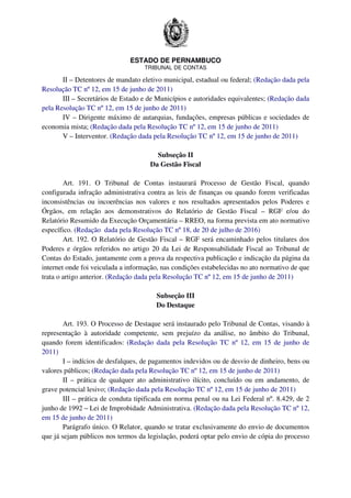 ESTADO DE PERNAMBUCO
TRIBUNAL DE CONTAS
II – Detentores de mandato eletivo municipal, estadual ou federal; (Redação dada pela
Resolução TC nº 12, em 15 de junho de 2011)
III – Secretários de Estado e de Municípios e autoridades equivalentes; (Redação dada
pela Resolução TC nº 12, em 15 de junho de 2011)
IV – Dirigente máximo de autarquias, fundações, empresas públicas e sociedades de
economia mista; (Redação dada pela Resolução TC nº 12, em 15 de junho de 2011)
V – Interventor. (Redação dada pela Resolução TC nº 12, em 15 de junho de 2011)
Subseção II
Da Gestão Fiscal
Art. 191. O Tribunal de Contas instaurará Processo de Gestão Fiscal, quando
configurada infração administrativa contra as leis de finanças ou quando forem verificadas
inconsistências ou incoerências nos valores e nos resultados apresentados pelos Poderes e
Órgãos, em relação aos demonstrativos do Relatório de Gestão Fiscal – RGF e/ou do
Relatório Resumido da Execução Orçamentária – RREO, na forma prevista em ato normativo
específico. (Redação dada pela Resolução TC nº 18, de 20 de julho de 2016)
Art. 192. O Relatório de Gestão Fiscal – RGF será encaminhado pelos titulares dos
Poderes e órgãos referidos no artigo 20 da Lei de Responsabilidade Fiscal ao Tribunal de
Contas do Estado, juntamente com a prova da respectiva publicação e indicação da página da
internet onde foi veiculada a informação, nas condições estabelecidas no ato normativo de que
trata o artigo anterior. (Redação dada pela Resolução TC nº 12, em 15 de junho de 2011)
Subseção III
Do Destaque
Art. 193. O Processo de Destaque será instaurado pelo Tribunal de Contas, visando à
representação à autoridade competente, sem prejuízo da análise, no âmbito do Tribunal,
quando forem identificados: (Redação dada pela Resolução TC nº 12, em 15 de junho de
2011)
I – indícios de desfalques, de pagamentos indevidos ou de desvio de dinheiro, bens ou
valores públicos; (Redação dada pela Resolução TC nº 12, em 15 de junho de 2011)
II – prática de qualquer ato administrativo ilícito, concluído ou em andamento, de
grave potencial lesivo; (Redação dada pela Resolução TC nº 12, em 15 de junho de 2011)
III – prática de conduta tipificada em norma penal ou na Lei Federal nº. 8.429, de 2
junho de 1992 – Lei de Improbidade Administrativa. (Redação dada pela Resolução TC nº 12,
em 15 de junho de 2011)
Parágrafo único. O Relator, quando se tratar exclusivamente do envio de documentos
que já sejam públicos nos termos da legislação, poderá optar pelo envio de cópia do processo
 
