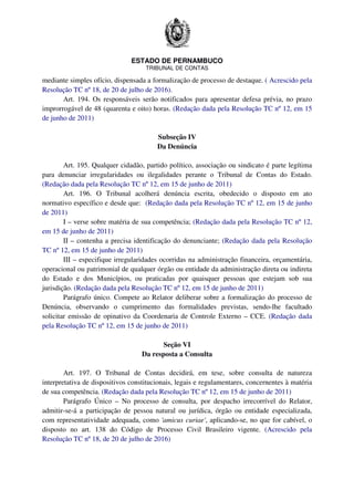 ESTADO DE PERNAMBUCO
TRIBUNAL DE CONTAS
mediante simples ofício, dispensada a formalização de processo de destaque. ( Acrescido pela
Resolução TC nº 18, de 20 de julho de 2016).
Art. 194. Os responsáveis serão notificados para apresentar defesa prévia, no prazo
improrrogável de 48 (quarenta e oito) horas. (Redação dada pela Resolução TC nº 12, em 15
de junho de 2011)
Subseção IV
Da Denúncia
Art. 195. Qualquer cidadão, partido político, associação ou sindicato é parte legítima
para denunciar irregularidades ou ilegalidades perante o Tribunal de Contas do Estado.
(Redação dada pela Resolução TC nº 12, em 15 de junho de 2011)
Art. 196. O Tribunal acolherá denúncia escrita, obedecido o disposto em ato
normativo específico e desde que: (Redação dada pela Resolução TC nº 12, em 15 de junho
de 2011)
I – verse sobre matéria de sua competência; (Redação dada pela Resolução TC nº 12,
em 15 de junho de 2011)
II – contenha a precisa identificação do denunciante; (Redação dada pela Resolução
TC nº 12, em 15 de junho de 2011)
III – especifique irregularidades ocorridas na administração financeira, orçamentária,
operacional ou patrimonial de qualquer órgão ou entidade da administração direta ou indireta
do Estado e dos Municípios, ou praticadas por quaisquer pessoas que estejam sob sua
jurisdição. (Redação dada pela Resolução TC nº 12, em 15 de junho de 2011)
Parágrafo único. Compete ao Relator deliberar sobre a formalização do processo de
Denúncia, observando o cumprimento das formalidades previstas, sendo-lhe facultado
solicitar emissão de opinativo da Coordenaria de Controle Externo – CCE. (Redação dada
pela Resolução TC nº 12, em 15 de junho de 2011)
Seção VI
Da resposta a Consulta
Art. 197. O Tribunal de Contas decidirá, em tese, sobre consulta de natureza
interpretativa de dispositivos constitucionais, legais e regulamentares, concernentes à matéria
de sua competência. (Redação dada pela Resolução TC nº 12, em 15 de junho de 2011)
Parágrafo Único – No processo de consulta, por despacho irrecorrível do Relator,
admitir-se-á a participação de pessoa natural ou jurídica, órgão ou entidade especializada,
com representatividade adequada, como 'amicus curiae', aplicando-se, no que for cabível, o
disposto no art. 138 do Código de Processo Civil Brasileiro vigente. (Acrescido pela
Resolução TC nº 18, de 20 de julho de 2016)
 