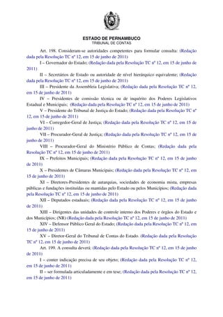 ESTADO DE PERNAMBUCO
TRIBUNAL DE CONTAS
Art. 198. Consideram-se autoridades competentes para formular consulta: (Redação
dada pela Resolução TC nº 12, em 15 de junho de 2011)
I – Governador do Estado; (Redação dada pela Resolução TC nº 12, em 15 de junho de
2011)
II – Secretários de Estado ou autoridade de nível hierárquico equivalente; (Redação
dada pela Resolução TC nº 12, em 15 de junho de 2011)
III – Presidente da Assembleia Legislativa; (Redação dada pela Resolução TC nº 12,
em 15 de junho de 2011)
IV – Presidentes de comissão técnica ou de inquérito dos Poderes Legislativos
Estadual e Municipais; (Redação dada pela Resolução TC nº 12, em 15 de junho de 2011)
V – Presidente do Tribunal de Justiça do Estado; (Redação dada pela Resolução TC nº
12, em 15 de junho de 2011)
VI – Corregedor-Geral de Justiça; (Redação dada pela Resolução TC nº 12, em 15 de
junho de 2011)
VII – Procurador-Geral de Justiça; (Redação dada pela Resolução TC nº 12, em 15 de
junho de 2011)
VIII – Procurador-Geral do Ministério Público de Contas; (Redação dada pela
Resolução TC nº 12, em 15 de junho de 2011)
IX – Prefeitos Municipais; (Redação dada pela Resolução TC nº 12, em 15 de junho
de 2011)
X – Presidentes de Câmaras Municipais; (Redação dada pela Resolução TC nº 12, em
15 de junho de 2011)
XI – Diretores-Presidentes de autarquias, sociedades de economia mista, empresas
públicas e fundações instituídas ou mantidas pelo Estado ou pelos Municípios; (Redação dada
pela Resolução TC nº 12, em 15 de junho de 2011)
XII – Deputados estaduais; (Redação dada pela Resolução TC nº 12, em 15 de junho
de 2011)
XIII – Dirigentes das unidades de controle interno dos Poderes e órgãos do Estado e
dos Municípios; (NR) (Redação dada pela Resolução TC nº 12, em 15 de junho de 2011)
XIV – Defensor Público Geral do Estado; (Redação dada pela Resolução TC nº 12, em
15 de junho de 2011)
XV – Diretor-Geral do Tribunal de Contas do Estado. (Redação dada pela Resolução
TC nº 12, em 15 de junho de 2011)
Art. 199. A consulta deverá: (Redação dada pela Resolução TC nº 12, em 15 de junho
de 2011)
I – conter indicação precisa de seu objeto; (Redação dada pela Resolução TC nº 12,
em 15 de junho de 2011)
II – ser formulada articuladamente e em tese; (Redação dada pela Resolução TC nº 12,
em 15 de junho de 2011)
 
