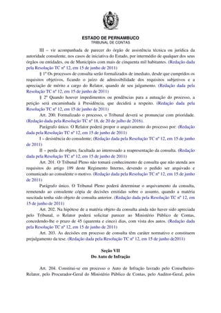 ESTADO DE PERNAMBUCO
TRIBUNAL DE CONTAS
III – vir acompanhada de parecer do órgão de assistência técnica ou jurídica da
autoridade consulente, nos casos de iniciativa do Estado, por intermédio de qualquer dos seus
órgãos ou entidades, ou de Municípios com mais de cinquenta mil habitantes. (Redação dada
pela Resolução TC nº 12, em 15 de junho de 2011)
§ 1º Os processos de consulta serão formalizados de imediato, desde que cumpridos os
requisitos objetivos, ficando o juízo de admissibilidade dos requisitos subjetivos e a
apreciação de mérito a cargo do Relator, quando de seu julgamento. (Redação dada pela
Resolução TC nº 12, em 15 de junho de 2011)
§ 2º Quando houver impedimentos ou pendências para a autuação do processo, a
petição será encaminhada à Presidência, que decidirá a respeito. (Redação dada pela
Resolução TC nº 12, em 15 de junho de 2011)
Art. 200. Formalizado o processo, o Tribunal deverá se pronunciar com prioridade.
(Redação dada pela Resolução TC nº 18, de 20 de julho de 2016).
Parágrafo único. O Relator poderá propor o arquivamento do processo por: (Redação
dada pela Resolução TC nº 12, em 15 de junho de 2011)
I – desistência do consulente; (Redação dada pela Resolução TC nº 12, em 15 de junho
de 2011)
II – perda do objeto, facultada ao interessado a reapresentação da consulta. (Redação
dada pela Resolução TC nº 12, em 15 de junho de 2011)
Art. 201. O Tribunal Pleno não tomará conhecimento de consulta que não atenda aos
requisitos do artigo 199 deste Regimento Interno, devendo o pedido ser arquivado e
comunicado ao consulente o motivo. (Redação dada pela Resolução TC nº 12, em 15 de junho
de 2011)
Parágrafo único. O Tribunal Pleno poderá determinar o arquivamento da consulta,
remetendo ao consulente cópia de decisões emitidas sobre o assunto, quando a matéria
suscitada tenha sido objeto de consulta anterior. (Redação dada pela Resolução TC nº 12, em
15 de junho de 2011)
Art. 202. Na hipótese de a matéria objeto da consulta ainda não haver sido apreciada
pelo Tribunal, o Relator poderá solicitar parecer ao Ministério Público de Contas,
concedendo-lhe o prazo de 45 (quarenta e cinco) dias, com vista dos autos. (Redação dada
pela Resolução TC nº 12, em 15 de junho de 2011)
Art. 203. As decisões em processo de consulta têm caráter normativo e constituem
prejulgamento da tese. (Redação dada pela Resolução TC nº 12, em 15 de junho de2011)
Seção VII
Do Auto de Infração
Art. 204. Constitui-se em processo o Auto de Infração lavrado pelo Conselheiro-
Relator, pelo Procurador-Geral do Ministério Público de Contas, pelo Auditor-Geral, pelos
 