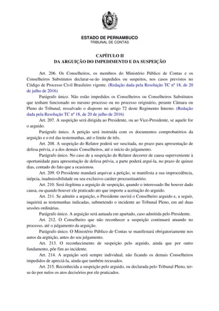 ESTADO DE PERNAMBUCO
TRIBUNAL DE CONTAS
CAPÍTULO II
DA ARGUIÇÃO DO IMPEDIMENTO E DA SUSPEIÇÃO
Art. 206. Os Conselheiros, os membros do Ministério Público de Contas e os
Conselheiros Substitutos declarar-se-ão impedidos ou suspeitos, nos casos previstos no
Código de Processo Civil Brasileiro vigente. (Redação dada pela Resolução TC nº 18, de 20
de julho de 2016)
Parágrafo único. Não estão impedidos os Conselheiros ou Conselheiros Substitutos
que tenham funcionado no mesmo processo ou no processo originário, perante Câmara ou
Pleno do Tribunal, ressalvado o disposto no artigo 72 deste Regimento Interno. (Redação
dada pela Resolução TC nº 18, de 20 de julho de 2016)
Art. 207. A suspeição será dirigida ao Presidente, ou ao Vice-Presidente, se aquele for
o arguido.
Parágrafo único. A petição será instruída com os documentos comprobatórios da
arguição e o rol das testemunhas, até o limite de três.
Art. 208. A suspeição do Relator poderá ser suscitada, no prazo para apresentação de
defesa prévia, e a dos demais Conselheiros, até o início do julgamento.
Parágrafo único. No caso de a suspeição do Relator decorrer de causa superveniente à
oportunidade para apresentação de defesa prévia, a parte poderá arguí-la, no prazo de quinze
dias, contado do fato que a ocasionou.
Art. 209. O Presidente mandará arquivar a petição, se manifesta a sua improcedência,
inépcia, inadmissibilidade ou seu exclusivo caráter procrastinatório.
Art. 210. Será ilegítima a arguição de suspeição, quando o interessado lhe houver dado
causa, ou quando houver ele praticado ato que importe a aceitação do arguido.
Art. 211. Se admitir a arguição, o Presidente ouvirá o Conselheiro arguido e, a seguir,
inquirirá as testemunhas indicadas, submetendo o incidente ao Tribunal Pleno, em até duas
sessões ordinárias.
Parágrafo único. A arguição será autuada em apartado, caso admitida pelo Presidente.
Art. 212. O Conselheiro que não reconhecer a suspeição continuará atuando no
processo, até o julgamento da arguição.
Parágrafo único. O Ministério Público de Contas se manifestará obrigatoriamente nos
autos da argüição, antes do seu julgamento.
Art. 213. O reconhecimento de suspeição pelo arguido, ainda que por outro
fundamento, põe fim ao incidente.
Art. 214. A arguição será sempre individual, não ficando os demais Conselheiros
impedidos de apreciá-la, ainda que também recusados.
Art. 215. Reconhecida a suspeição pelo arguido, ou declarada pelo Tribunal Pleno, ter-
se-ão por nulos os atos decisórios por ele praticados.
 