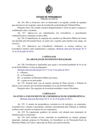 ESTADO DE PERNAMBUCO
TRIBUNAL DE CONTAS
Art. 216. Não se fornecerá, salvo ao interessado e ao arguido, certidão de qualquer
peça do processo de suspeição, antes de reconhecida ou declarada pelo Tribunal Pleno.
Parágrafo único. Da certidão constará obrigatoriamente o nome de quem a requereu e
a deliberação sobre o incidente.
Art. 217. Aplicar-se-á aos impedimentos dos Conselheiros o procedimento
estabelecido para a suspeição, no que couber.
Art. 218. O impedimento ou suspeição dos membros do Ministério Público de Contas
será decidido pelo Procurador-Geral, ou sendo este o arguido, pelo membro mais antigo, em
exercício.
Art. 219. Aplicam-se aos Conselheiros Substitutos as normas relativas aos
Conselheiros titulares sobre impedimento e suspeição. (Redação dada pela Resolução TC nº
18, de 20 de julho de 2016)
CAPÍTULO III
DA ARGUIÇÃO DE INCONSTITUCIONALIDADE
Art. 220. Consideram-se legitimados para arguir a inconstitucionalidade de lei ou de
ato de Poder Público, na fase de julgamento:
(Redação dada pela Resolução TC nº 12, de 15 de junho de 2011)
I – o Relator;
II – os Conselheiros;
III – os membros do Ministério Público de Contas;
IV – a parte ou seu procurador.
Art. 221. Somente pelo voto da maioria absoluta do Pleno deixará o Tribunal de
aplicar a caso concreto, por inconstitucionalidade, lei ou ato do Poder Público.
Parágrafo único. Nas arguições de inconstitucionalidade, votará o Presidente.
CAPÍTULO IV
DA SÚMULA E DO INCIDENTE DE UNIFORMIZAÇÃO DE JURISPRUDÊNCIA
(Redação dada pela Resolução TC nº 12, de 15 de junho de 2011).
Art. 222. A súmula da jurisprudência constituir-se-á de princípios ou enunciados,
resumindo teses, soluções e precedentes, adotados reiteradamente pelo Tribunal, ao deliberar
no Pleno sobre assuntos ou matérias de sua competência.
Art. 223. Na organização gradativa da súmula, será adotada uma numeração de
referência para os enunciados.
Art. 224. Será incluído, revisto, cancelado ou restabelecido na súmula, qualquer
enunciado, mediante proposta do Presidente, de Conselheiro ou do Procurador-Geral do
Ministério Público de Contas e aprovação do Pleno, por maioria absoluta.
 