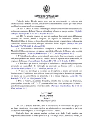 ESTADO DE PERNAMBUCO
TRIBUNAL DE CONTAS
Parágrafo único. Ficarão vagos, com nota de cancelamento, os números dos
enunciados que o Tribunal cancelar, conservando o mesmo número aqueles que forem apenas
modificados, com a ressalva correspondente.
Art. 225. A citação da súmula será feita pelo número correspondente ao seu enunciado
e dispensará, perante o Tribunal Pleno, a indicação de julgados no mesmo sentido. (Redação
dada pela Resolução TC nº 12, em 15 de junho de 2011)
Art. 226. Ao apreciar processo em que seja suscitada divergência entre deliberações
anteriores do Tribunal, poderá o colegiado, por sugestão de Conselheiro, membro do
Ministério Público de Contas ou Conselheiro Substituto, decidir pela apreciação preliminar da
controvérsia, em anexo aos autos principais, retirando a matéria de pauta. (Redação dada pela
Resolução TC nº 18, de 20 de julho de 2016)
§ 1° Se reconhecer a existência da divergência, o relator solicitará a audiência do
Ministério Público, submetendo em seguida a questão à deliberação do Plenário até a segunda
sessão subsequente. (Acrescido pela Resolução TC nº 12, em 15 de junho de 2011)
§ 2º Dirimida a divergência jurisprudencial, a apreciação do processo quanto ao mérito
terá prosseguimento na mesma sessão do Plenário ou até a segunda sessão subseqüente, se
originário de Câmara. (Acrescido pela Resolução TC nº 12, em 15 de junho de 2011)
§ 3º O acórdão que resolver a divergência será remetido à Presidência para oportuna
apreciação da necessidade de elaboração de enunciado de Súmula sobre a matéria.
(Acrescido pela Resolução TC nº 12, em 15 de junho de 2011)
§ 4º Caso não reconheça a existência de divergência, o relator apresentará seus
fundamentos ao Plenário que, ao acolhê-los, prosseguirá na apreciação do mérito do processo,
se matéria de sua competência, ou encaminha-lo-á à câmara originária. (Acrescido pela
Resolução TC nº 12, em 15 de junho de 2011)
§ 5º Se o Plenário, dissentindo do relator, entender pela existência de divergência,
prosseguirá na forma dos §§ 1º, 2º e 3º, passando a funcionar como revisor para o incidente o
conselheiro que primeiro proferir o voto dissidente. (Acrescido pela Resolução TC nº 12, em
15 de junho de 2011)
CAPÍTULO V
DAS SANÇÕES
Seção I
Das Disposições Gerais
Art. 227. O Tribunal de Contas, além da determinação de ressarcimento dos prejuízos
ou danos causados ao erário, poderá aplicar aos administradores ou responsáveis, na forma
estabelecida na Lei Orgânica, as sanções previstas neste Capítulo.
Parágrafo único. Às mesmas sanções previstas neste título ficarão sujeitos, por
responsabilidade solidária, na forma prevista no § 1º do artigo 74 da Constituição Federal, os
 