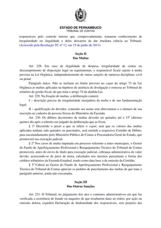ESTADO DE PERNAMBUCO
TRIBUNAL DE CONTAS
responsáveis pelo controle interno que, comprovadamente, tomarem conhecimento de
irregularidade ou ilegalidade e delas deixarem de dar imediata ciência ao Tribunal.
(Acrescido pela Resolução TC nº 12, em 15 de junho de 2011)
Seção II
Das Multas
Art. 228. Em caso de ilegalidade de despesa, irregularidade de contas ou
descumprimento de disposição legal ou regulamentar, o responsável ficará sujeito à multa
prevista na Lei Orgânica, independentemente de outras sanções de natureza disciplinar, civil
ou penal.
Parágrafo único. Não se incluem no limite previsto no caput do artigo 73 da Lei
Orgânica as multas aplicadas na hipótese de ausência de divulgação e remessa ao Tribunal do
relatório de gestão fiscal, de que trata o artigo 74 da aludida Lei.
Art. 229. Na fixação de multas, a deliberação conterá:
I – descrição precisa da irregularidade ensejadora da multa e de sua fundamentação
legal;
II – qualificação do devedor, contendo seu nome sem abreviaturas e o número de sua
inscrição no cadastro de pessoas físicas do Ministério da Fazenda.
Art. 230. Os débitos decorrentes de multas deverão ser quitados até o 15º (décimo
quinto) dia após o trânsito em julgado da deliberação que as fixou.
§ 1º Decorrido o prazo a que se refere o caput, sem que os valores das multas
aplicadas tenham sido quitados ou parcelados, será emitida a respectiva Certidão de Débito,
para encaminhamento pelo Ministério Público de Contas à Procuradoria Geral do Estado, que
promoverá sua execução judicial.
§ 2º Nos casos de multa imputada em processo referente a entes municipais, o Gestor
do Fundo de Aperfeiçoamento Profissional e Reequipamento Técnico do Tribunal de Contas
promoverá, antes do envio do título para execução judicial, cobrança administrativa do valor
devido, acrescendo-se de juros de mora, calculados nos mesmos percentuais e forma dos
créditos tributários da Fazenda Estadual, tendo como data base a da emissão da Certidão.
§ 3º Caberá ao Gestor do Fundo de Aperfeiçoamento Profissional e Reequipamento
Técnico do Tribunal de Contas apreciar os pedidos de parcelamento das multas de que trata o
parágrafo anterior, ainda não executadas.
Seção III
Das Outras Sanções
Art. 231. O Tribunal, no julgamento dos atos e contratos administrativos em que for
verificada a ocorrência de fraude ou naqueles de que resultarem dano ao erário, por ação ou
omissão dolosa, expedirá Declaração de Inidoneidade dos responsáveis, sem prejuízo das
 