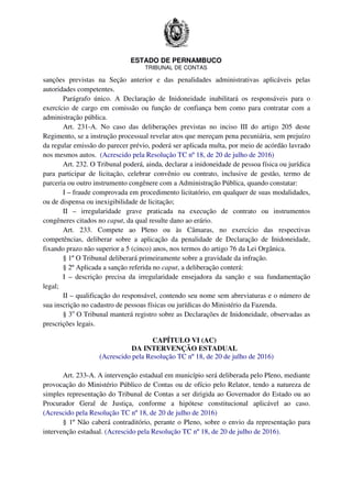 ESTADO DE PERNAMBUCO
TRIBUNAL DE CONTAS
sanções previstas na Seção anterior e das penalidades administrativas aplicáveis pelas
autoridades competentes.
Parágrafo único. A Declaração de Inidoneidade inabilitará os responsáveis para o
exercício de cargo em comissão ou função de confiança bem como para contratar com a
administração pública.
Art. 231-A. No caso das deliberações previstas no inciso III do artigo 205 deste
Regimento, se a instrução processual revelar atos que mereçam pena pecuniária, sem prejuízo
da regular emissão do parecer prévio, poderá ser aplicada multa, por meio de acórdão lavrado
nos mesmos autos. (Acrescido pela Resolução TC nº 18, de 20 de julho de 2016)
Art. 232. O Tribunal poderá, ainda, declarar a inidoneidade de pessoa física ou jurídica
para participar de licitação, celebrar convênio ou contrato, inclusive de gestão, termo de
parceria ou outro instrumento congênere com a Administração Pública, quando constatar:
I – fraude comprovada em procedimento licitatório, em qualquer de suas modalidades,
ou de dispensa ou inexigibilidade de licitação;
II – irregularidade grave praticada na execução de contrato ou instrumentos
congêneres citados no caput, da qual resulte dano ao erário.
Art. 233. Compete ao Pleno ou às Câmaras, no exercício das respectivas
competências, deliberar sobre a aplicação da penalidade de Declaração de Inidoneidade,
fixando prazo não superior a 5 (cinco) anos, nos termos do artigo 76 da Lei Orgânica.
§ 1º O Tribunal deliberará primeiramente sobre a gravidade da infração.
§ 2º Aplicada a sanção referida no caput, a deliberação conterá:
I – descrição precisa da irregularidade ensejadora da sanção e sua fundamentação
legal;
II – qualificação do responsável, contendo seu nome sem abreviaturas e o número de
sua inscrição no cadastro de pessoas físicas ou jurídicas do Ministério da Fazenda.
§ 3o
O Tribunal manterá registro sobre as Declarações de Inidoneidade, observadas as
prescrições legais.
CAPÍTULO VI (AC)
DA INTERVENÇÃO ESTADUAL
(Acrescido pela Resolução TC nº 18, de 20 de julho de 2016)
Art. 233-A. A intervenção estadual em município será deliberada pelo Pleno, mediante
provocação do Ministério Público de Contas ou de ofício pelo Relator, tendo a natureza de
simples representação do Tribunal de Contas a ser dirigida ao Governador do Estado ou ao
Procurador Geral de Justiça, conforme a hipótese constitucional aplicável ao caso.
(Acrescido pela Resolução TC nº 18, de 20 de julho de 2016)
§ 1º Não caberá contraditório, perante o Pleno, sobre o envio da representação para
intervenção estadual. (Acrescido pela Resolução TC nº 18, de 20 de julho de 2016).
 
