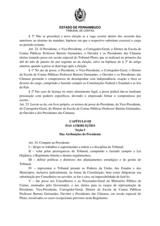 ESTADO DE PERNAMBUCO
TRIBUNAL DE CONTAS
§ 3º Não se procederá a nova eleição se a vaga ocorrer dentro dos sessenta dias
anteriores ao término do mandato, hipótese em que o respectivo substituto exercerá o cargo
no período restante.
Art. 22. O Presidente, o Vice-Presidente, o Corregedor-Geral, o Diretor da Escola de
Contas Públicas Professor Barreto Guimarães, o Ouvidor e os Presidentes das Câmaras
eleitos tomarão posse em sessão especial do Tribunal Pleno, que se realizará no primeiro dia
útil do mês de janeiro do ano seguinte ao da eleição, salvo na hipótese do § 2º do artigo
anterior, quando a posse se dará logo após a eleição.
§ 1º No ato de posse, o Presidente, o Vice-Presidente, o Corregedor-Geral, o Diretor
da Escola de Contas Públicas Professor Barreto Guimarães, o Ouvidor e os Presidentes das
Câmaras prestarão o compromisso de desempenhar com independência, exação e ética os
deveres do cargo, cumprindo e fazendo cumprir as Constituições Federal e Estadual e as leis
do País.
§ 2º Em caso de licença ou outro afastamento legal, a posse poderá dar-se mediante
procuração com poderes específicos, devendo o empossado firmar o compromisso por
escrito.
Art. 23. Lavrar-se-ão, em livro próprio, os termos de posse do Presidente, do Vice-Presidente,
do Corregedor-Geral, do Diretor da Escola de Contas Públicas Professor Barreto Guimarães,
do Ouvidor e dos Presidentes das Câmaras.
CAPÍTULO III
DAS ATRIBUIÇÕES
Seção I
Das Atribuições do Presidente
Art. 24. Compete ao Presidente:
I – dirigir os trabalhos e superintender a ordem e a disciplina do Tribunal;
II – velar pelas prerrogativas do Tribunal, cumprindo e fazendo cumprir a Lei
Orgânica, o Regimento Interno e demais regulamentos;
III – definir políticas e diretrizes dos planejamentos estratégico e de gestão do
Tribunal;
IV – representar o Tribunal perante os Poderes da União, dos Estados e dos
Municípios, inclusive judicialmente, na forma da Constituição, bem como diligenciar sua
substituição por Conselheiro ou servidor, se for o caso, na impossibilidade de fazê-lo;
V – dar posse aos Conselheiros e ao Procurador-Geral do Ministério Público de
Contas, nomeados pelo Governador, e aos eleitos para os cargos de representação de
Presidente, Vice-Presidente, Corregedor-Geral, Diretor da Escola de Contas Públicas
Professor Barreto Guimarães, Ouvidor e Presidentes das Câmaras, em sessão especial do
Pleno, ressalvados os casos excepcionais previstos neste Regimento;
 