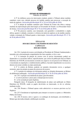 ESTADO DE PERNAMBUCO
TRIBUNAL DE CONTAS
§ 2º Ao deliberar acerca da intervenção estadual, poderá o Tribunal adotar medidas
cautelares, neste caso, abrindo processo de medida cautelar para processar a execução da
tutela de urgência. (Acrescido pela Resolução TC nº 18, de 20 de julho de 2016)
§ 3º A adoção de medidas cautelares pelo Tribunal de Contas não obsta a entrega
imediata da representação pela intervenção ao Governador do Estado e ao Procurador Geral
de Justiça. (Acrescido pela Resolução TC nº 18, de 20 de julho de 2016)
§ 4º No processo cautelar, caso instaurado, será garantido o contraditório e ampla
defesa, quanto à validade, extensão e à eficácia da tutela de urgência ou da medida cautelar,
vedada a retratação do Tribunal quanto a intervenção. (Acrescido pela Resolução TC nº 18,
de 20 de julho de 2016)
TÍTULO VII
DOS RECURSOS E DO PEDIDO DE RESCISÃO
CAPÍTULO I
DOS RECURSOS
Art. 234. A petição de recurso será dirigida ao Presidente do Tribunal, fundamentada e
instruída com a documentação comprobatória dos fatos arguidos, se for o caso.
§ 1º A instrução da petição de recurso com as provas documentais poderá ser
dispensada se o recorrente indicar, especificamente, que consta de publicação feita no Diário
Eletrônico do TCE-PE, de documento existente nos arquivos ou em processo do Tribunal, ou
é encontrada em repartições e estabelecimentos públicos, havendo impedimento ou excessiva
demora em extrair certidão ou cópia autenticada.
§ 2o
A critério do Relator, poderão ser juntados documentos novos, a qualquer
momento, antes da entrada em pauta dos processos de recurso.
§ 3º A petição de embargos de declaração poderá ser dirigida diretamente ao Relator
da deliberação embargada. (Acrescido pela Resolução TC nº 18, de 20 de julho de 2016)
Art. 235. A petição será indeferida de plano, pelo Presidente:
I - se estiver precluso o prazo para a interposição de recurso;
II - se for assinada por parte ilegítima.
Parágrafo único. O despacho de indeferimento de plano será publicado no Diário
Eletrônico do TCE-PE, sendo os papéis devolvidos ao interessado, se ele os solicitar,
mediante recibo.
Art. 236. Perante o Tribunal apenas serão admissíveis os recursos previstos na Lei
Orgânica.
Art. 237. Consideram-se legitimados para interpor os recursos as partes e o Ministério
Público de Contas.
Art. 238. O recurso, salvo o agravo e os embargos de declaração, será distribuído a
Relator que não tenha relatado a deliberação recorrida.
 