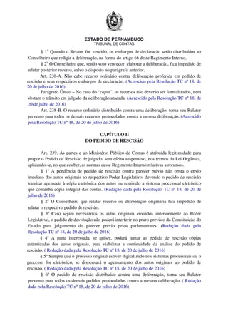 ESTADO DE PERNAMBUCO
TRIBUNAL DE CONTAS
§ 1o
Quando o Relator for vencido, os embargos de declaração serão distribuídos ao
Conselheiro que redigir a deliberação, na forma do artigo 66 deste Regimento Interno.
§ 2o
O Conselheiro que, sendo voto vencedor, elaborar a deliberação, fica impedido de
relatar posterior recurso, salvo o disposto no parágrafo anterior.
Art. 238-A. Não cabe recurso ordinário contra deliberação proferida em pedido de
rescisão e seus respectivos embargos de declaração. (Acrescido pela Resolução TC nº 18, de
20 de julho de 2016)
Parágrafo Único – No caso do “caput”, os recursos não deverão ser formalizados, nem
obstam o trânsito em julgado da deliberação atacada. (Acrescido pela Resolução TC nº 18, de
20 de julho de 2016)
Art. 238-B. O recurso ordinário distribuído contra uma deliberação, torna seu Relator
prevento para todos os demais recursos protocolados contra a mesma deliberação. (Acrescido
pela Resolução TC nº 18, de 20 de julho de 2016)
CAPÍTULO II
DO PEDIDO DE RESCISÃO
Art. 239. Às partes e ao Ministério Público de Contas é atribuída legitimidade para
propor o Pedido de Rescisão de julgado, sem efeito suspensivo, nos termos da Lei Orgânica,
aplicando-se, no que couber, as normas deste Regimento Interno relativas a recursos.
§ 1º A pendência de pedido de rescisão contra parecer prévio não obsta o envio
imediato dos autos originais ao respectivo Poder Legislativo, devendo o pedido de rescisão
tramitar apensado à cópia eletrônica dos autos ou remissão a sistema processual eletrônico
que contenha cópia integral das contas. (Redação dada pela Resolução TC nº 18, de 20 de
julho de 2016)
§ 2o
O Conselheiro que relatar recurso ou deliberação originária fica impedido de
relatar o respectivo pedido de rescisão.
§ 3º Caso sejam necessários os autos originais enviados anteriormente ao Poder
Legislativo, o pedido de devolução não poderá interferir no prazo previsto da Constituição do
Estado para julgamento do parecer prévio pelos parlamentares. (Redação dada pela
Resolução TC nº 18, de 20 de julho de 2016)
§ 4º A parte interessada, se quiser, poderá juntar ao pedido de rescisão cópias
autenticadas dos autos originais, para viabilizar a continuidade da análise do pedido de
rescisão. ( Redação dada pela Resolução TC nº 18, de 20 de julho de 2016)
§ 5º Sempre que o processo original estiver digitalizado nos sistemas processuais ou o
processo for eletrônico, se dispensará o apensamento dos autos originais ao pedido de
rescisão. ( Redação dada pela Resolução TC nº 18, de 20 de julho de 2016)
§ 6º O pedido de rescisão distribuído contra uma deliberação, torna seu Relator
prevento para todos os demais pedidos protocolados contra a mesma deliberação. ( Redação
dada pela Resolução TC nº 18, de 20 de julho de 2016)
 