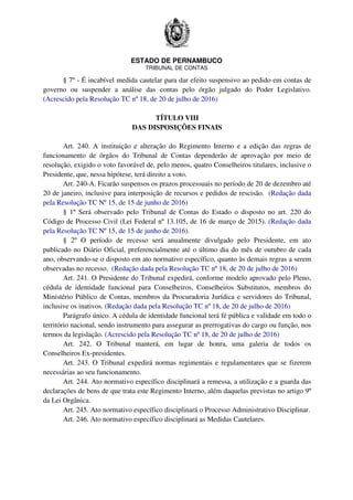 ESTADO DE PERNAMBUCO
TRIBUNAL DE CONTAS
§ 7º - É incabível medida cautelar para dar efeito suspensivo ao pedido em contas de
governo ou suspender a análise das contas pelo órgão julgado do Poder Legislativo.
(Acrescido pela Resolução TC nº 18, de 20 de julho de 2016)
TÍTULO VIII
DAS DISPOSIÇÕES FINAIS
Art. 240. A instituição e alteração do Regimento Interno e a edição das regras de
funcionamento de órgãos do Tribunal de Contas dependerão de aprovação por meio de
resolução, exigido o voto favorável de, pelo menos, quatro Conselheiros titulares, inclusive o
Presidente, que, nessa hipótese, terá direito a voto.
Art. 240-A. Ficarão suspensos os prazos processuais no período de 20 de dezembro até
20 de janeiro, inclusive para interposição de recursos e pedidos de rescisão. (Redação dada
pela Resolução TC Nº 15, de 15 de junho de 2016)
§ 1º Será observado pelo Tribunal de Contas do Estado o disposto no art. 220 do
Código de Processo Civil (Lei Federal nº 13.105, de 16 de março de 2015). (Redação dada
pela Resolução TC Nº 15, de 15 de junho de 2016).
§ 2º O período de recesso será anualmente divulgado pelo Presidente, em ato
publicado no Diário Oficial, preferencialmente até o último dia do mês de outubro de cada
ano, observando-se o disposto em ato normativo específico, quanto às demais regras a serem
observadas no recesso. (Redação dada pela Resolução TC nº 18, de 20 de julho de 2016)
Art. 241. O Presidente do Tribunal expedirá, conforme modelo aprovado pelo Pleno,
cédula de identidade funcional para Conselheiros, Conselheiros Substitutos, membros do
Ministério Público de Contas, membros da Procuradoria Jurídica e servidores do Tribunal,
inclusive os inativos. (Redação dada pela Resolução TC nº 18, de 20 de julho de 2016)
Parágrafo único. A cédula de identidade funcional terá fé pública e validade em todo o
território nacional, sendo instrumento para assegurar as prerrogativas do cargo ou função, nos
termos da legislação. (Acrescido pela Resolução TC nº 18, de 20 de julho de 2016)
Art. 242. O Tribunal manterá, em lugar de honra, uma galeria de todos os
Conselheiros Ex-presidentes.
Art. 243. O Tribunal expedirá normas regimentais e regulamentares que se fizerem
necessárias ao seu funcionamento.
Art. 244. Ato normativo específico disciplinará a remessa, a utilização e a guarda das
declarações de bens de que trata este Regimento Interno, além daquelas previstas no artigo 9º
da Lei Orgânica.
Art. 245. Ato normativo específico disciplinará o Processo Administrativo Disciplinar.
Art. 246. Ato normativo específico disciplinará as Medidas Cautelares.
 