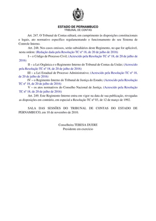ESTADO DE PERNAMBUCO
TRIBUNAL DE CONTAS
Art. 247. O Tribunal de Contas editará, em cumprimento às disposições constitucionais
e legais, ato normativo específico regulamentando o funcionamento do seu Sistema de
Controle Interno.
Art. 248. Nos casos omissos, serão subsidiários deste Regimento, no que for aplicável,
nesta ordem: (Redação dada pela Resolução TC nº 18, de 20 de julho de 2016)
I – o Código de Processo Civil; (Acrescido pela Resolução TC nº 18, de 20 de julho de
2016)
II – a Lei Orgânica e o Regimento Interno do Tribunal de Contas da União; (Acrescido
pela Resolução TC nº 18, de 20 de julho de 2016)
III – a Lei Estadual de Processo Administrativo; (Acrescido pela Resolução TC nº 18,
de 20 de julho de 2016)
IV – o Regimento Interno do Tribunal de Justiça do Estado; (Acrescido pela Resolução
TC nº 18, de 20 de julho de 2016)
V – os atos normativos do Conselho Nacional de Justiça. (Acrescido pela Resolução
TC nº 18, de 20 de julho de 2016)
Art. 249. Este Regimento Interno entra em vigor na data de sua publicação, revogadas
as disposições em contrário, em especial a Resolução TC nº 03, de 12 de março de 1992.
SALA DAS SESSÕES DO TRIBUNAL DE CONTAS DO ESTADO DE
PERNAMBUCO, em 10 de novembro de 2010.
Conselheira TERESA DUERE
Presidente em exercício
 