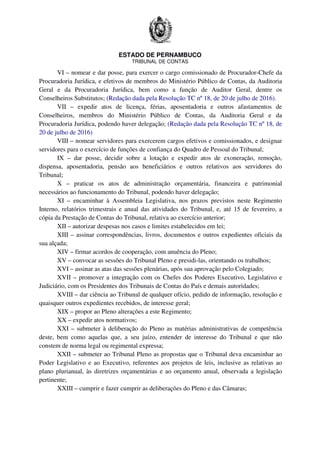 ESTADO DE PERNAMBUCO
TRIBUNAL DE CONTAS
VI – nomear e dar posse, para exercer o cargo comissionado de Procurador-Chefe da
Procuradoria Jurídica, e efetivos de membros do Ministério Público de Contas, da Auditoria
Geral e da Procuradoria Jurídica, bem como a função de Auditor Geral, dentre os
Conselheiros Substitutos; (Redação dada pela Resolução TC nº 18, de 20 de julho de 2016).
VII – expedir atos de licença, férias, aposentadoria e outros afastamentos de
Conselheiros, membros do Ministério Público de Contas, da Auditoria Geral e da
Procuradoria Jurídica, podendo haver delegação; (Redação dada pela Resolução TC nº 18, de
20 de julho de 2016)
VIII – nomear servidores para exercerem cargos efetivos e comissionados, e designar
servidores para o exercício de funções de confiança do Quadro de Pessoal do Tribunal;
IX – dar posse, decidir sobre a lotação e expedir atos de exoneração, remoção,
dispensa, aposentadoria, pensão aos beneficiários e outros relativos aos servidores do
Tribunal;
X – praticar os atos de administração orçamentária, financeira e patrimonial
necessários ao funcionamento do Tribunal, podendo haver delegação;
XI – encaminhar à Assembleia Legislativa, nos prazos previstos neste Regimento
Interno, relatórios trimestrais e anual das atividades do Tribunal, e, até 15 de fevereiro, a
cópia da Prestação de Contas do Tribunal, relativa ao exercício anterior;
XII – autorizar despesas nos casos e limites estabelecidos em lei;
XIII – assinar correspondências, livros, documentos e outros expedientes oficiais da
sua alçada;
XIV – firmar acordos de cooperação, com anuência do Pleno;
XV – convocar as sessões do Tribunal Pleno e presidi-las, orientando os trabalhos;
XVI – assinar as atas das sessões plenárias, após sua aprovação pelo Colegiado;
XVII – promover a integração com os Chefes dos Poderes Executivo, Legislativo e
Judiciário, com os Presidentes dos Tribunais de Contas do País e demais autoridades;
XVIII – dar ciência ao Tribunal de qualquer ofício, pedido de informação, resolução e
quaisquer outros expedientes recebidos, de interesse geral;
XIX – propor ao Pleno alterações a este Regimento;
XX – expedir atos normativos;
XXI – submeter à deliberação do Pleno as matérias administrativas de competência
deste, bem como aquelas que, a seu juízo, entender de interesse do Tribunal e que não
constem de norma legal ou regimental expressa;
XXII – submeter ao Tribunal Pleno as propostas que o Tribunal deva encaminhar ao
Poder Legislativo e ao Executivo, referentes aos projetos de leis, inclusive as relativas ao
plano plurianual, às diretrizes orçamentárias e ao orçamento anual, observada a legislação
pertinente;
XXIII – cumprir e fazer cumprir as deliberações do Pleno e das Câmaras;
 