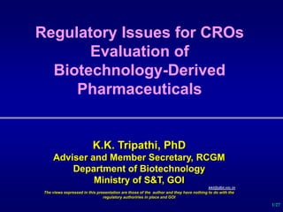 1/27
Regulatory Issues for CROs
Evaluation of
Biotechnology-Derived
Pharmaceuticals
K.K. Tripathi, PhD
Adviser and Member Secretary, RCGM
Department of Biotechnology
Ministry of S&T, GOI
kkt@dbt.nic.in
The views expressed in this presentation are those of the author and they have nothing to do with the
regulatory authoriries in place and GOI
 