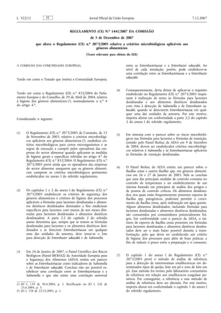 REGULAMENTO (CE) N.o 1441/2007 DA COMISSÃO
de 5 de Dezembro de 2007
que altera o Regulamento (CE) n.o 2073/2005 relativo a critérios microbiológicos aplicáveis aos
géneros alimentícios
(Texto relevante para efeitos do EEE)
A COMISSÃO DAS COMUNIDADES EUROPEIAS,
Tendo em conta o Tratado que institui a Comunidade Europeia,
Tendo em conta o Regulamento (CE) n.o 852/2004 do Parla-
mento Europeu e do Conselho, de 29 de Abril de 2004, relativo
à higiene dos géneros alimentícios (1), nomeadamente o n.o 4
do artigo 4.o,
Considerando o seguinte:
(1) O Regulamento (CE) n.o 2073/2005 da Comissão, de 15
de Novembro de 2005, relativo a critérios microbiológi-
cos aplicáveis aos géneros alimentícios (2), estabelece cri-
térios microbiológicos para certos microrganismos e as
regras de execução a cumprir pelos operadores das em-
presas do sector alimentar quando aplicarem as medidas
de higiene gerais e específicas referidas no artigo 4.o do
Regulamento (CE) n.o 852/2004. O Regulamento (CE) n.o
2073/2005 prevê ainda que os operadores das empresas
do sector alimentar assegurem que os géneros alimentí-
cios cumprem os critérios microbiológicos pertinentes
estabelecidos no anexo I do referido regulamento.
(2) Os capítulos 1 e 2 do anexo I do Regulamento (CE) n.o
2073/2005 estabelecem os critérios de segurança dos
géneros alimentícios e critérios de higiene dos processos
aplicáveis a fórmulas para lactentes desidratadas e alimen-
tos dietéticos desidratados destinados a fins medicinais
específicos para lactentes com menos de seis meses (fór-
mulas para lactentes desidratadas e alimentos dietéticos
desidratados). A parte 2.2 do capítulo 2 do referido
anexo determina que, sempre que se testem as fórmulas
desidratadas para lactentes e os alimentos dietéticos desi-
dratados e se detectem Enterobacteriaceae em qualquer
uma das unidades da amostra, deve testar-se o lote
para detecção de Enterobacter sakazakii e de Salmonella.
(3) Em 24 de Janeiro de 2007, o Painel Científico dos Riscos
Biológicos (Painel BIOHAZ) da Autoridade Europeia para
a Segurança dos Alimentos (AESA) emitiu um parecer
sobre as Enterobacteriaceae como indicadores de Salmonella
e de Enterobacter sakazakii. Concluiu não ser possível es-
tabelecer uma correlação entre as Enterobacteriaceae e a
Salmonella e que não existe uma correlação universal
entre as Enterobacteriaceae e a Enterobacter sakazakii. Ao
nível de cada instalação, porém, pode estabelecer-se
uma correlação entre as Enterobacteriaceae e a Enterobacter
sakazakii.
(4) Consequentemente, devia deixar de aplicar-se o requisito
estabelecido no Regulamento (CE) n.o 2073/2005 respei-
tante à realização de testes às fórmulas para lactentes
desidratadas e aos alimentos dietéticos desidratados
com vista à detecção de Salmonella e de Enterobacter sa-
kazakii, quando se detectarem Enterobacteriaceae em qual-
quer uma das unidades da amostra. Por este motivo,
importa alterar em conformidade a parte 2.2 do capítulo
2 do anexo I do referido regulamento.
(5) Em sintonia com o parecer sobre os riscos microbioló-
gicos nas fórmulas para lactentes e fórmulas de transição,
emitido pelo Painel Biohaz da AESA em 9 de Setembro
de 2004, devem ser estabelecidos critérios microbiológi-
cos relativos à Salmonella e às Enterobacteriaceae aplicáveis
às fórmulas de transição desidratadas.
(6) O Painel Biohaz da AESA emitiu um parecer sobre o
Bacillus cereus e outros Bacillus spp. em géneros alimentí-
cios em 26 e 27 de Janeiro de 2005. Nele se concluía
que uma das principais medidas de controlo consistia no
controlo da temperatura e no estabelecimento de um
sistema baseado em princípios de análise dos perigos e
de pontos de controlo críticos. Os alimentos desidrata-
dos, nos quais estão frequentemente presentes esporos de
Bacillus spp. patogénicos, poderiam permitir o cresci-
mento de Bacillus cereus, após reidratação em água quente.
Alguns alimentos desidratados, incluindo fórmulas para
lactentes desidratadas e alimentos dietéticos desidratados,
são consumidos por consumidores potencialmente frá-
geis. Em conformidade com o parecer da AESA, o nú-
mero de esporos de Bacillus cereus presentes em fórmulas
para lactentes desidratadas e alimentos dietéticos desidra-
tados deve ser o mais baixo possível durante a trans-
formação, pelo que devia ser estabelecido um critério
de higiene dos processos para além de boas práticas, a
fim de reduzir o prazo entre a preparação e o consumo.
(7) O capítulo 1 do anexo I do Regulamento (CE) n.o
2073/2005 prevê o método de análise de referência
para a detecção de enterotoxinas estafilocócicas em de-
terminados tipos de queijo, leite em pó e soro de leite em
pó. Esse método foi revisto pelo laboratório comunitário
de referência em relação aos estafilococos coagulase po-
sitivos. Por conseguinte, a referência a esse método de
análise de referência deve ser alterado. Por este motivo,
importa alterar em conformidade o capítulo 1 do anexo I
do referido regulamento.
PT
L 322/12 Jornal Oficial da União Europeia 7.12.2007
(1) JO L 139 de 30.4.2004, p. 1. Rectificação no JO L 226 de
25.6.2004, p. 3.
(2) JO L 338 de 22.12.2005, p. 1.
 