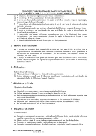 AGRUPAMENTO DE ESCOLAS DE CASTANHEIRA DE PERA
          ESCOLA BÁSICA DOS 2º E 3º CICLOS DR. BISSAYA BARRETO
   c) A integração dos materiais impressos, audiovisuais e informáticos.
   d) A constituição de fundos documentais diversificados e temáticos.
   e) O apoio aos alunos, individualmente ou em grupo, ao nível da consulta, pesquisa, organização,
      tratamento e produção da informação.
   f) A promoção de actividades que estimulem o prazer de ler, de escrever e de interesse pela cultura
      nacional e universal.
   g) A promoção de actividades que associem a frequência da biblioteca à ocupação de tempos livres.
   h) O apoio a professores na planificação das suas actividades de ensino e diversificação de
      estratégias de aprendizagem.
   i) A cooperação com outras bibliotecas, nomeadamente com a B. Municipal, bem como,
      eventualmente, com outros organismos culturais de apoio à divulgação da leitura e com
      actividades de animação cultural.
   j) A dinamização de itinerâncias, quer dentro quer fora do Agrupamento.


5 - Horário e funcionamento
   a) O horário da Biblioteca será estabelecido no início de cada ano lectivo, de acordo com a
      disponibilidade de funcionamento, bem como com os recursos humanos da escola, procurando ir
      ao encontro das necessidades dos utilizadores. Uma vez definido, será afixado à entrada da
      Biblioteca, em local visível.
   b) O espaço da Biblioteca deve apenas ser utilizado para fins relacionados com o livro/leitura/
      escrita, actividades ligadas aos suportes e equipamento multimédia e actividades de dinamização
      e animação cultural.


6 - Utilizadores

   Podem utilizar a Biblioteca:
   a) Alunos, professores/ educadores e funcionários do Agrupamento.
   b) Outros utilizadores, desde que devidamente identificados e autorizados pelo coordenador da
      equipa de trabalho da Biblioteca e/ ou pela Direcção.


7 - Direitos do utilizador
   São direitos do utilizador:

   a) Circular livremente em todo o espaço da sala principal da Biblioteca.
   b) Utilizar todos os serviços de livre acesso colocados à sua disposição.
   c) Retirar das estantes os documentos que pretendam consultar, ler, ouvir, visionar ou requisitar para
      empréstimo domiciliário.
   d) Apresentar críticas, sugestões e propostas, relativamente ao funcionamento da Biblioteca.
   e) Requisitar, para consulta domiciliária, todo o fundo documental destinado para o efeito.
   f) Ser auxiliado na selecção e uso do fundo documental.


8 - Deveres do utilizador
   O utilizador deve:
   a) Cumprir as normas estabelecidas para a utilização da Biblioteca, desde, logo à entrada, colocar as
      mochilas e outros haveres numa das estantes para o efeito.
   b) Manter em bom estado de conservação as espécies documentais que lhe são facultadas.
   c) Preencher os impressos necessários à utilização do acervo documental.
   d) Cumprir o prazo estipulado para a devolução dos livros requisitados para leitura domiciliária.


  REGULAMENTO DA BIBLIOTECA ESCOLAR                                                           2
                         BE/CRE 2010 - 2011
 