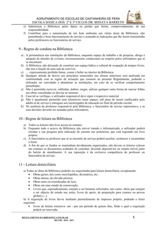 AGRUPAMENTO DE ESCOLAS DE CASTANHEIRA DE PERA
          ESCOLA BÁSICA DOS 2º E 3º CICLOS DR. BISSAYA BARRETO
   e) Indemnizar a Biblioteca pelos danos ou perdas que forem, comprovadamente, da sua
      responsabilidade.
   f) Contribuir para a manutenção de um bom ambiente nas várias áreas da Biblioteca, não
      perturbando o bom funcionamento do serviço e acatando as indicações que lhe forem transmitidas
      pelos professores ou funcionários de serviço.


9 - Regras de conduta na Biblioteca
 a) A permanência nas instalações da Biblioteca, enquanto espaço de trabalho e de pesquisa, obriga à
    adopção de atitudes de civismo, necessariamente conducentes ao respeito pelos utilizadores que aí
    se encontram.
 b) A Biblioteca, não deixando de constituir um espaço lúdico e cultural de ocupação de tempos livres,
    não tem a função de uma sala de convívio.
 c) É expressamente proibido fumar, comer e beber no interior da Biblioteca.
 d) Qualquer atitude de desvio aos princípios enunciados nas alíneas anteriores será analisada em
    conformidade com as regras de actuação que constem no presente Regulamento, podendo o
    utilizador ser convidado a abandonar as instalações, em caso de se verificar comportamento
    perturbador.
 e) Não é permitido escrever, sublinhar, dobrar, rasgar, utilizar qualquer outra forma de marcar folhas
    nas obras consultadas ou desviar as mesmas.
 f) Caso tal se verifique, o utilizador responsável deve repor o respectivo material.
 g) Não é igualmente permitido usar telemóveis neste espaço, sob pena de serem confiscados pelo
    adulto aí de serviço e entregues aos encarregados de educação no final do período escolar.
 h) Na ausência do professor responsável pela Biblioteca, o funcionário de serviço representa-o, e as
    suas decisões deverão ser acatadas pelos utilizadores.


10 - Regras de leitura na Biblioteca
   a) Todos os leitores têm livre acesso às estantes.
   b) Enquanto todo o acervo da Biblioteca não estiver tratado e informatizado, o utilizador poderá
      orientar a sua pesquisa pela indicação do assunto nas prateleiras, que está registado em livro
      próprio.
   c) A funcionária ou professor que aí se encontre de serviço poderá auxiliar, esclarecer e encaminhar
      o leitor.
   d) A fim de que os fundos se mantenham devidamente organizados, não devem os leitores colocar
      nas estantes os documentos acabados de consultar, devendo depositá-los na estante móvel junto
      do balcão de atendimento. A sua reposição é da exclusiva competência do professor ou
      funcionária de serviço.


11 - Leitura domiciliária
   a) Todas as obras da Biblioteca poderão ser requisitadas para leitura domiciliária, exceptuando:
       • Obras gerais, tais como enciclopédias, dicionários, etc..
       • Obras únicas, de elevada procura.
       • Obras raras ou consideradas de luxo.
       • Obras em mau estado de conservação.
       • Livros que, esporadicamente, estejam a ser bastante solicitados, tais como: obras que estejam
            a ser objecto de estudo nas aulas; livros de apoio, de preparação para exames ou provas
            globais (...).
   b) A requisição de livros faz-se mediante preenchimento de impresso próprio, podendo o leitor
   requisitar:
       • livros de leitura extensiva: um - por um período de quinze dias, findo o qual a requisição
            poderá ser renovada;

  REGULAMENTO DA BIBLIOTECA ESCOLAR                                                          3
                         BE/CRE 2010 - 2011
 