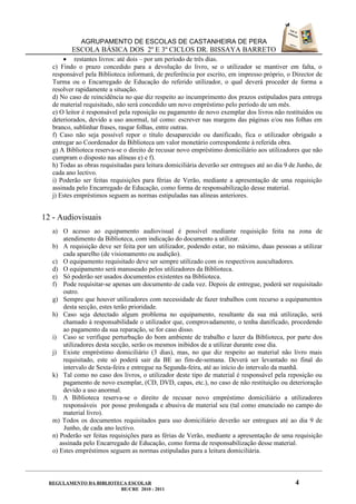 AGRUPAMENTO DE ESCOLAS DE CASTANHEIRA DE PERA
          ESCOLA BÁSICA DOS 2º E 3º CICLOS DR. BISSAYA BARRETO
       • restantes livros: até dois – por um período de três dias.
   c) Findo o prazo concedido para a devolução do livro, se o utilizador se mantiver em falta, o
   responsável pela Biblioteca informará, de preferência por escrito, em impresso próprio, o Director de
   Turma ou o Encarregado de Educação do referido utilizador, o qual deverá proceder de forma a
   resolver rapidamente a situação.
   d) No caso de reincidência no que diz respeito ao incumprimento dos prazos estipulados para entrega
   de material requisitado, não será concedido um novo empréstimo pelo período de um mês.
   e) O leitor é responsável pela reposição ou pagamento de novo exemplar dos livros não restituídos ou
   deteriorados, devido a uso anormal, tal como: escrever nas margens das páginas e/ou nas folhas em
   branco, sublinhar frases, rasgar folhas, entre outras.
   f) Caso não seja possível repor o título desaparecido ou danificado, fica o utilizador obrigado a
   entregar ao Coordenador da Biblioteca um valor monetário correspondente à referida obra.
   g) A Biblioteca reserva-se o direito de recusar novo empréstimo domiciliário aos utilizadores que não
   cumpram o disposto nas alíneas e) e f).
   h) Todas as obras requisitadas para leitura domiciliária deverão ser entregues até ao dia 9 de Junho, de
   cada ano lectivo.
   i) Poderão ser feitas requisições para férias de Verão, mediante a apresentação de uma requisição
   assinada pelo Encarregado de Educação, como forma de responsabilização desse material.
   j) Estes empréstimos seguem as normas estipuladas nas alíneas anteriores.


12 - Audiovisuais
   a) O acesso ao equipamento audiovisual é possível mediante requisição feita na zona de
       atendimento da Biblioteca, com indicação do documento a utilizar.
   b) A requisição deve ser feita por um utilizador, podendo estar, no máximo, duas pessoas a utilizar
       cada aparelho (de visionamento ou audição).
   c) O equipamento requisitado deve ser sempre utilizado com os respectivos auscultadores.
   d) O equipamento será manuseado pelos utilizadores da Biblioteca.
   e) Só poderão ser usados documentos existentes na Biblioteca.
   f) Pode requisitar-se apenas um documento de cada vez. Depois de entregue, poderá ser requisitado
       outro.
   g) Sempre que houver utilizadores com necessidade de fazer trabalhos com recurso a equipamentos
       desta secção, estes terão prioridade.
   h) Caso seja detectado algum problema no equipamento, resultante da sua má utilização, será
       chamado à responsabilidade o utilizador que, comprovadamente, o tenha danificado, procedendo
       ao pagamento da sua reparação, se for caso disso.
   i) Caso se verifique perturbação do bom ambiente de trabalho e lazer da Biblioteca, por parte dos
       utilizadores desta secção, serão os mesmos inibidos de a utilizar durante esse dia.
   j) Existe empréstimo domiciliário (3 dias), mas, no que diz respeito ao material não livro mais
       requisitado, este só poderá sair da BE ao fim-de-semana. Deverá ser levantado no final do
       intervalo de Sexta-feira e entregue na Segunda-feira, até ao início do intervalo da manhã.
   k) Tal como no caso dos livros, o utilizador deste tipo de material é responsável pela reposição ou
       pagamento de novo exemplar, (CD, DVD, capas, etc.), no caso de não restituição ou deterioração
       devido a uso anormal.
   l) A Biblioteca reserva-se o direito de recusar novo empréstimo domiciliário a utilizadores
       responsáveis por posse prolongada e abusiva de material seu (tal como enunciado no campo do
       material livro).
   m) Todos os documentos requisitados para uso domiciliário deverão ser entregues até ao dia 9 de
        Junho, de cada ano lectivo.
   n) Poderão ser feitas requisições para as férias de Verão, mediante a apresentação de uma requisição
      assinada pelo Encarregado de Educação, como forma de responsabilização desse material.
   o) Estes empréstimos seguem as normas estipuladas para a leitura domiciliária.



  REGULAMENTO DA BIBLIOTECA ESCOLAR                                                             4
                         BE/CRE 2010 - 2011
 