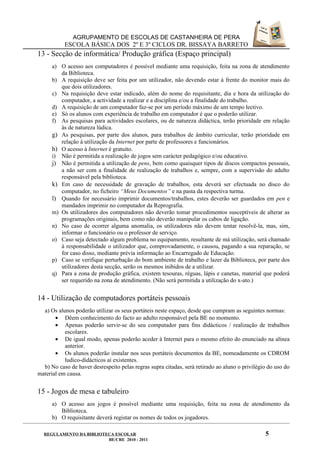 AGRUPAMENTO DE ESCOLAS DE CASTANHEIRA DE PERA
           ESCOLA BÁSICA DOS 2º E 3º CICLOS DR. BISSAYA BARRETO
13 - Secção de informática/ Produção gráfica (Espaço principal)
      a) O acesso aos computadores é possível mediante uma requisição, feita na zona de atendimento
         da Biblioteca.
      b) A requisição deve ser feita por um utilizador, não devendo estar à frente do monitor mais do
         que dois utilizadores.
      c) Na requisição deve estar indicado, além do nome do requisitante, dia e hora da utilização do
         computador, a actividade a realizar e a disciplina e/ou a finalidade do trabalho.
      d) A requisição de um computador faz-se por um período máximo de um tempo lectivo.
      e) Só os alunos com experiência de trabalho em computador é que o poderão utilizar.
      f) As pesquisas para actividades escolares, ou de natureza didáctica, terão prioridade em relação
         às de natureza lúdica.
      g) As pesquisas, por parte dos alunos, para trabalhos de âmbito curricular, terão prioridade em
         relação à utilização da Internet por parte de professores e funcionários.
      h) O acesso à Internet é gratuito.
      i) Não é permitida a realização de jogos sem carácter pedagógico e/ou educativo.
      j) Não é permitida a utilização de pens, bem como quaisquer tipos de discos compactos pessoais,
         a não ser com a finalidade de realização de trabalhos e, sempre, com a supervisão do adulto
         responsável pela biblioteca.
      k) Em caso de necessidade de gravação de trabalhos, esta deverá ser efectuada no disco do
         computador, no ficheiro “Meus Documentos” e na pasta da respectiva turma.
      l) Quando for necessário imprimir documentos/trabalhos, estes deverão ser guardados em pen e
         mandados imprimir no computador da Reprografia.
      m) Os utilizadores dos computadores não deverão tomar procedimentos susceptíveis de alterar as
         programações originais, bem como não deverão manipular os cabos de ligação.
      n) No caso de ocorrer alguma anomalia, os utilizadores não devem tentar resolvê-la, mas, sim,
         informar o funcionário ou o professor de serviço.
      o) Caso seja detectado algum problema no equipamento, resultante de má utilização, será chamado
         à responsabilidade o utilizador que, comprovadamente, o causou, pagando a sua reparação, se
         for caso disso, mediante prévia informação ao Encarregado de Educação.
      p) Caso se verifique perturbação do bom ambiente de trabalho e lazer da Biblioteca, por parte dos
         utilizadores desta secção, serão os mesmos inibidos de a utilizar.
      q) Para a zona de produção gráfica, existem tesouras, réguas, lápis e canetas, material que poderá
         ser requerido na zona de atendimento. (Não será permitida a utilização do x-ato.)


14 - Utilização de computadores portáteis pessoais
  a) Os alunos poderão utilizar os seus portáteis neste espaço, desde que cumpram as seguintes normas:
       • Dêem conhecimento do facto ao adulto responsável pela BE no momento.
       • Apenas poderão servir-se do seu computador para fins didácticos / realização de trabalhos
           escolares.
       • De igual modo, apenas poderão aceder à Internet para o mesmo efeito do enunciado na alínea
           anterior.
       • Os alunos poderão instalar nos seus portáteis documentos da BE, nomeadamente os CDROM
           ludico-didácticos aí existentes.
  b) No caso de haver desrespeito pelas regras supra citadas, será retirado ao aluno o privilégio do uso do
material em causa.


15 - Jogos de mesa e tabuleiro
      a) O acesso aos jogos é possível mediante uma requisição, feita na zona de atendimento da
         Biblioteca.
      b) O requisitante deverá registar os nomes de todos os jogadores.

  REGULAMENTO DA BIBLIOTECA ESCOLAR                                                             5
                         BE/CRE 2010 - 2011
 