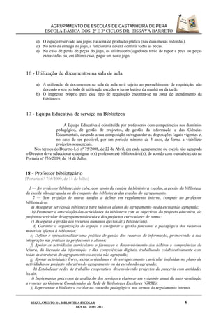 AGRUPAMENTO DE ESCOLAS DE CASTANHEIRA DE PERA
            ESCOLA BÁSICA DOS 2º E 3º CICLOS DR. BISSAYA BARRETO

      c) O espaço reservado aos jogos é a zona de produção gráfica (nas duas mesas redondas).
      d) No acto da entrega do jogo, a funcionária deverá conferir todas as peças.
      e) No caso de perda de peças do jogo, os utilizadores/jogadores terão de repor a peça ou peças
         extraviadas ou, em último caso, pagar um novo jogo.



16 - Utilização de documentos na sala de aula

      a) A utilização de documentos na sala de aula será sujeita ao preenchimento de requisição, não
         devendo o seu período de utilização exceder o turno lectivo da manhã ou da tarde.
      b) O impresso próprio para este tipo de requisição encontra-se na zona de atendimento da
         Biblioteca.


17 - Equipa Educativa de serviço na Biblioteca

                       A Equipa Educativa é constituída por professores com competências nos domínios
                  pedagógico, de gestão de projectos, de gestão da informação e das Ciências
                  Documentais, devendo a sua composição salvaguardar as disposições legais vigentes e,
                  no caso de ser possível, por um período mínimo de 4 anos, de forma a viabilizar
                  projectos sequenciais.
     Nos termos do Decreto-Lei nº 75/2008, de 22 de Abril, em cada agrupamento ou escola não agrupada
o Director deve seleccionar e designar o(s) professor(es) bibliotecário(s), de acordo com o estabelecido na
Portaria nº 756/2009, de 14 de Julho.


18 - Professor bibliotecário
[Portaria n.º 756/2009, de 14 de Julho]

  1 — Ao professor bibliotecário cabe, com apoio da equipa da biblioteca escolar, a gestão da biblioteca
da escola não agrupada ou do conjunto das bibliotecas das escolas do agrupamento.
      2 — Sem prejuízo de outras tarefas a definir em regulamento interno, compete ao professor
bibliotecário:
    a) Assegurar serviço de biblioteca para todos os alunos do agrupamento ou da escola não agrupada;
     b) Promover a articulação das actividades da biblioteca com os objectivos do projecto educativo, do
projecto curricular de agrupamento/escola e dos projectos curriculares de turma;
    c) Assegurar a gestão dos recursos humanos afectos à(s) biblioteca(s);
      d) Garantir a organização do espaço e assegurar a gestão funcional e pedagógica dos recursos
materiais afectos à biblioteca;
   e) Definir e operacionalizar uma política de gestão dos recursos de informação, promovendo a sua
integração nas práticas de professores e alunos;
    f) Apoiar as actividades curriculares e favorecer o desenvolvimento dos hábitos e competências de
leitura, da literacia da informação e das competências digitais, trabalhando colaborativamente com
todas as estruturas do agrupamento ou escola não agrupada;
   g) Apoiar actividades livres, extracurriculares e de enriquecimento curricular incluídas no plano de
actividades ou projecto educativo do agrupamento ou da escola não agrupada;
       h) Estabelecer redes de trabalho cooperativo, desenvolvendo projectos de parceria com entidades
locais;
     i) Implementar processos de avaliação dos serviços e elaborar um relatório anual de auto -avaliação
a remeter ao Gabinete Coordenador da Rede de Bibliotecas Escolares (GRBE);
    j) Representar a biblioteca escolar no conselho pedagógico, nos termos do regulamento interno.


   REGULAMENTO DA BIBLIOTECA ESCOLAR                                                            6
                          BE/CRE 2010 - 2011
 