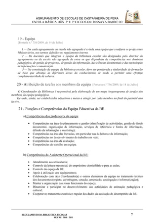 AGRUPAMENTO DE ESCOLAS DE CASTANHEIRA DE PERA
                 ESCOLA BÁSICA DOS 2º E 3º CICLOS DR. BISSAYA BARRETO




     19 - Equipa
     [Portaria n.º 756/2009, de 14 de Julho]

         1 — Em cada agrupamento ou escola não agrupada é criada uma equipa que coadjuva os professores
     bibliotecários, nos termos definidos no regulamento interno.
         2 — Os docentes que integram a equipa da biblioteca escolar são designados pelo director do
     agrupamento ou da escola não agrupada de entre os que disponham de competências nos domínios
     pedagógico, de gestão de projectos, de gestão da informação, das ciências documentais e das tecnologias
     de informação e comunicação.
         3 — Na constituição da equipa da biblioteca escolar, deve ser ponderada a titularidade de formação
     de base que abranja as diferentes áreas do conhecimento de modo a permitir uma efectiva
     complementaridade de saberes.

    20 - Atribuição de tarefas aos membros da equipa               [Portaria n.º 756/2009, de 14 de Julho]

      O Coordenador da Biblioteca é responsável pela elaboração de um mapa /organograma de tarefas dos
membros da equipa pedagógica.
      Deverão, ainda, ser estabelecidos objectivos e metas a atingir por cada membro no final do período/ ano
lectivo.

     21 - Funções e Competências da Equipa Educativa da BE
         a) Competências dos professores da equipa:

             •   Competências na área do planeamento e gestão (planificação de actividades, gestão do fundo
                 documental, organização da informação, serviços de referência e fontes de informação,
                 difusão da informação e marketing);
             •   Competências na área das literacias, em particular nas da leitura e da informação;
             •   Competências no desenvolvimento do trabalho em rede;
             •   Competências na área da avaliação;
             •   Competências de trabalho em equipa.


         b) Competências da Assistente Operacional da BE:

             •   Atendimento aos utilizadores;
             •   Controlo da leitura presencial, do empréstimo domiciliário e para as aulas;
             •   Controlo do espaço da BE;
             •   Apoio à utilização dos equipamentos;
             •   Colaboração com o(a) Coordenador(a) e outros elementos da equipa no tratamento técnico
                 dos documentos (registo, carimbagem, cotação, arrumação, catalogação e informatização);
             •   Manter a organização das zonas funcionais do espaço;
             •   Dinamizar e participar no desenvolvimento das actividades de animação pedagógica e
                 cultural;
             •   Cooperar no tratamento estatístico regular dos dados da avaliação do desempenho da BE.




        REGULAMENTO DA BIBLIOTECA ESCOLAR                                                           7
                               BE/CRE 2010 - 2011
 