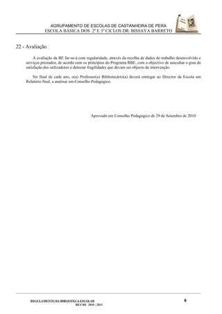 AGRUPAMENTO DE ESCOLAS DE CASTANHEIRA DE PERA
               ESCOLA BÁSICA DOS 2º E 3º CICLOS DR. BISSAYA BARRETO


22 - Avaliação

         A avaliação da BE far-se-á com regularidade, através da recolha de dados do trabalho desenvolvido e
    serviços prestados, de acordo com os princípios do Programa RBE, com o objectivo de auscultar o grau de
    satisfação dos utilizadores e detectar fragilidades que devam ser objecto de intervenção.

        No final de cada ano, o(a) Professor(a) Bibliotecário(a) deverá entregar ao Director da Escola um
    Relatório final, a analisar em Conselho Pedagógico.




                                          Aprovado em Conselho Pedagógico de 29 de Setembro de 2010




      REGULAMENTO DA BIBLIOTECA ESCOLAR                                                           8
                             BE/CRE 2010 - 2011
 