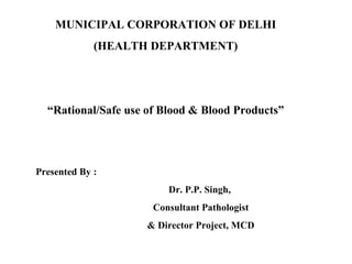 MUNICIPAL CORPORATION OF DELHI
(HEALTH DEPARTMENT)
“Rational/Safe use of Blood & Blood Products”
Presented By :
Dr. P.P. Singh,
Consultant Pathologist
& Director Project, MCD
 